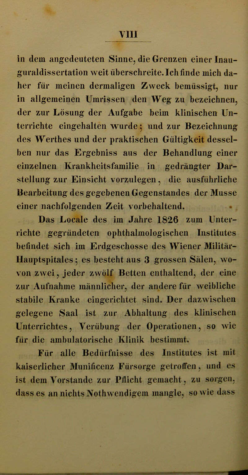 in dem angedeuteten Sinne, die Grenzen einer Inau- guraldissertation weit überschreite. Ich finde mich da- her für meinen dermaligen Zweck bemüssigt, nur in allgemeinen Umrissen den Weg zu bezeichnen, der zur Lösung der Aufgabe beim klinischen Un- terrichte eingehalten wurde 5 und zur Bezeichnung des Werthes und der praktischen Gültigkeit dessel- ben nur das Ergebniss aus der Behandlung einer einzelnen Krankheitsfamilie in gedrängter Dar- stellung zur Einsicht vorzulegen, die ausführliche Bearbeitung des gegebenen Gegenstandes der Müsse einer nachfolgenden Zeit vorbehaltend. • Das Locale des im Jahre 1826 zum Unter- richte gegründeten ophthalmologischen Institutes befindet sich im Erdgeschosse des Wiener Militär- Hauptspitales; es besteht aus 3 grossen Sälen, wo- von zwei, jeder zwölf Betten enthaltend, der eine zur Aufnahme männlicher, der andere für weibliche stabile Kranke eingerichtet sind. Der dazwischen gelegene Saal ist zur Abhaltung des klinischen Unterrichtes, Verübung der Operationen, so wie für die ambulatorische Klinik bestimmt. Für alle Bedürfnisse des Institutes ist mit kaiserlicher Munificenz Fürsorge getroffen, und es ist dem Vorstande zur Pllicht gemacht , zu sorgen, dass es an nichts Nothwendigem mangle, sowie dass