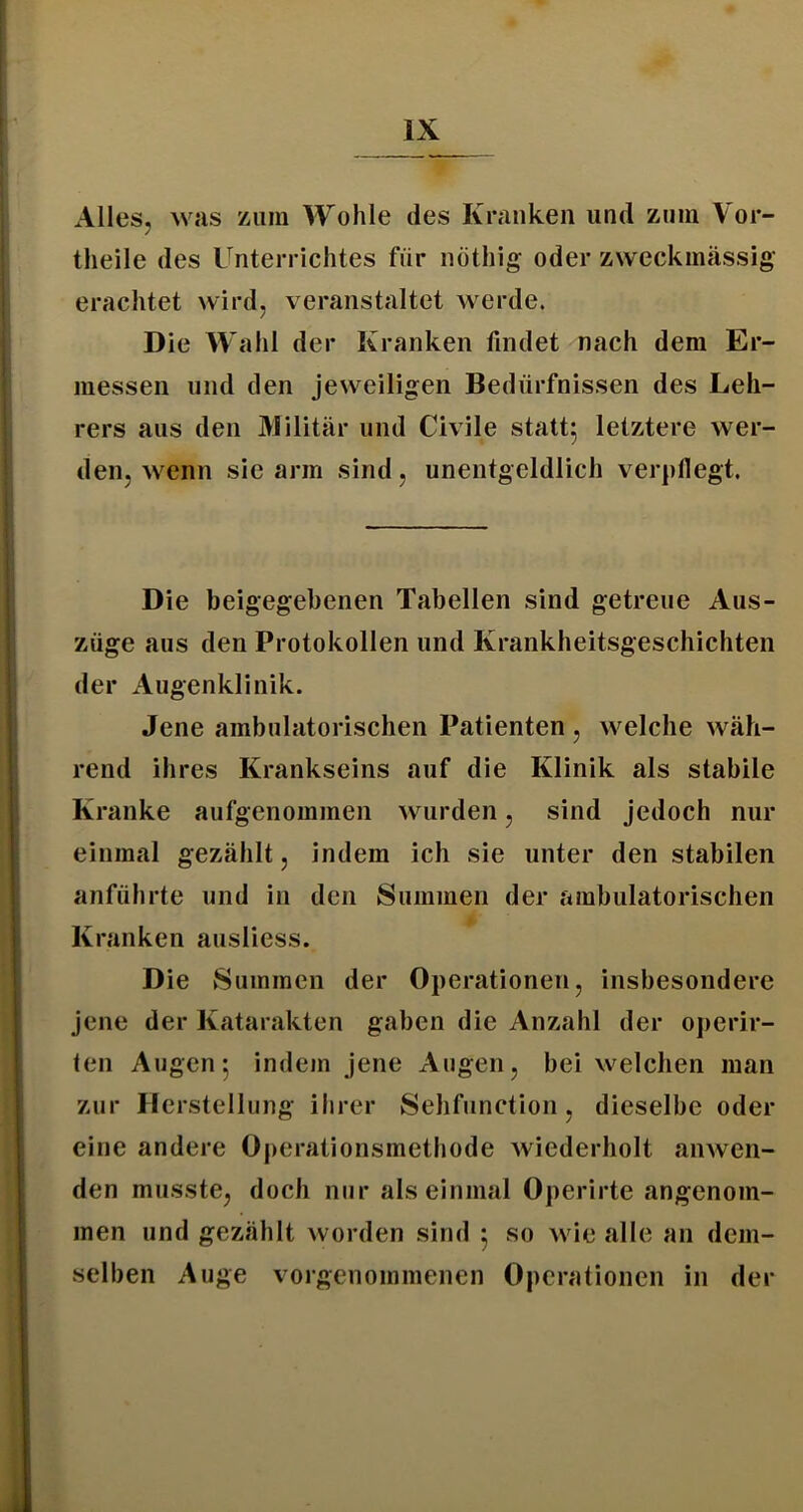 Alles, was zum Wohle des Kranken und zum Vor- tlieile des Unterrichtes für nöthlg oder zweckmässig- erachtet wird, veranstaltet werde. Die Wahl der Kranken findet nach dem Er- messen und den jeweiligen Bedürfnissen des Leh- rers aus den Militär und Civile statt; letztere wer- den, wenn sie arm sind, unentgeldlich verpllegt. Die beigegehenen Tabellen sind getreue Aus- züge aus den Protokollen und Krankheitsgeschichten der Augenklinik. Jene ambulatorischen Patienten , welche wäh- rend ihres Krankseins auf die Klinik als stabile Kranke aufgenommen wurden, sind jedoch nur einmal gezählt, indem ich sie unter den stabilen anführte und in den Summen der ambulatorischen Kranken ausliess. Die vSummen der Operationen, insbesondere jene der Katarakten gaben die Anzahl der operir- ten Augen; indem jene Augen, bei welchen man zur Herstellung ihrer Sehfunction, dieselbe oder eine andere Operationsmethode wiederholt anwen- den musste, doch nur als einmal Operirte angenom- men und gezählt worden sind ; so wie alle an dem- selben Auge vorgenommenen Operationen in der