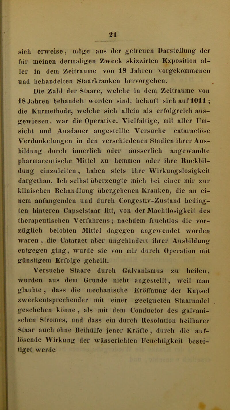 sich erweise, möge aus der geireueii Darstellung der für meinen dermaligen Zweck skizzirten Exposition al- ler in dem Zeiträume von 18 Jahren vorgekommeneii und hehandelten Staarkranken hervorgehen. Die Zahl der Staare, welche in dem Zeiträume von 18 Jahren behandelt worden sind, beläuft sich auf 1011; die Kurmethode, welche sich allein als erfolgreich aus- gewiesen, Avar die Operative. Vielfältige, mit aller Um- sicht und Ausdauer angestellte Versuche cataractose Verdunkelungen in den verschiedenen Stadien ihrer Aus- bildung durch innerlich oder äusserlich angewandte pharmaceutische Mittel zu hemmen oder ihre Rückbil- dung einzuleiten, haben stets ihre Wirkungslosigkeit dargethan. Ich selbst überzeugte mich bei einer mir zur klinischen Behandlung übergebenen Kranken, die an ei- nem anfangenden und durch Congestiv-Zustand beding- ten hinteren Capselstaar litt, von der Machtlosigkeit des therapeutischen Verfahrens; nachdem fruchtlos die vor- züglich belobten Mittel dagegen angeAvendet Avorden waren , die Cataract aber ungehindert ihrer Ausbildung entgegen ging, Avurde sie von mir durch Operation mit günstigem Erfolge geheilt. Versuche Staare durch Galvanismus zu heilen, Avurden aus dem Grunde nicht angestellt, Aveil man glaubte, dass die mechanische ErölTnung der Kapsel ZAveckentsprechender mit einer geeigneten Staarnadel geschehen könne, als mit dem Conductor des galvani- schen Stromes, und dass ein durch Resolution heilbarer Staar auch ohne Beihülfe jener Kräfte , durch die auf- lösende Wirkung der Avässcrichten Feuchtigkeit besei- tiget Averdc
