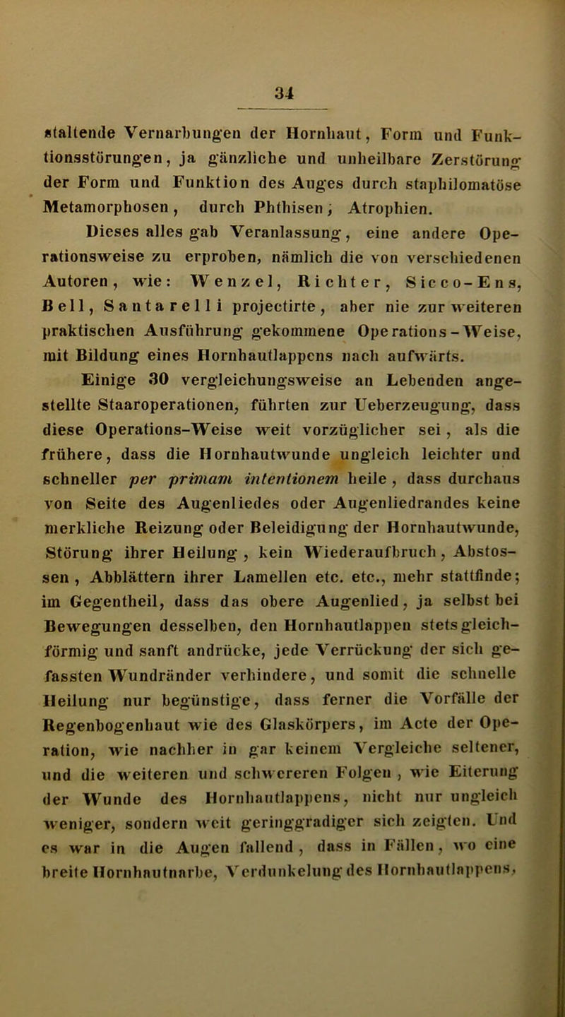 «(altende Vernarbungen der Hornhaut, Form und Funk- tionsstörungen, ja gänzliche und unheilbare Zerstörung der Form und Funktion des Auges durch staphilomatöse Metamorphosen , durch Phthisen , Atrophien. Dieses alles gab Veranlassung, eine andere Ope- rationsweise zu erproben, nämlich die von verschiedenen Autoren, wie: Wenzel, Richter, Sicco-Ens, Bell, Santarelli projectirte, aber nie zur weiteren praktischen Ausführung gekommene Operations-Weise, mit Bildung eines Hornhautlappcns nach aufM ärts. Einige 30 vergleiehungsweise an Lebenden ange- stellte Staaroperationen, führten zur Ueberzeugiing, dass diese Operations-Weise weit vorzüglicher sei, als die frühere, dass die Hornhautwunde ungleich leichter und schneller per primam interttionem heile , dass durchaus von Seite des Augenliedes oder Augenliedrandes keine merkliche Reizung oder Beleidigung der Hornhautwunde, Störung ihrer Heilung , kein Wiederaufbruch, Abstos- sen , Abblättern ihrer Lamellen etc. etc., mehr stattfinde; im Gegentheil, dass das obere Augenlied, ja selbst bei Bewegungen desselben, den Hornhautlappen stetsgleich- förmig und sanft andrücke, jede Verrückung der sich ge- fassten Wundränder verhindere, und somit die schnelle Heilung nur begünstige, dass ferner die Vorfälle der Regenbogenhaut wie des Glaskörpers, im Acte der Ope- ration, wie nachher in gar keinem Vergleiche seltener, und die weiteren und schwereren Folgen , wie Eiterung der Wunde des Hornhautlappens, nicht nur ungleich weniger, sondern weit geringgradiger sich zeigten. Und cs war in die Augen fallend, dass in Fällen, wo eine breite Hornhautnarbe, Verdunkelung des noriihautlni>pens,