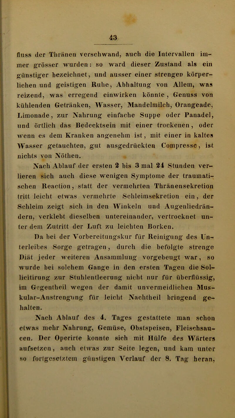 flnss der Thiaiieii verschwand, auch die Intervallen im- mer grösser wurden: so ward dieser Zustand als ein günstiger hezeichnet, und ausser einer strengen körper- lichen und geistigen Ruhe, Abhaltung von Allem, was reizend, was erregend einwirken könnte, Genuss von kühlenden Getränken, Wasser, Mandelmilch, Orangeade, Limonade, zur Nahrung einfache Suppe oder Panadel, und örtlich das Bedecktsein mit einer trockenen, oder wenn es dem Kranken angenehm ist, mit einer in kaltes Wasser getauchten, gut ausgedrückten Compressc, ist nichts von Nöthen. Nach Ablauf der ersten 2 bis 3 mal 24 Stunden ver- lieren sich auch diese wenigen Symptome der traumati- schen Reaction, statt der vermehrten Thränensekretion tritt leicht etwas vermehrte Schleimsekretion ein, der Schleim zeigt sich in den Winkeln und Augenliedrän- dern, verklebt dieselben untereinander, vertrocknet un- ter dem Zutritt der Luft zu leichten Borken, Da bei der Vorbereitungskur für Reinigung des ün-r terleibes Sorge getragen, durch die befolgte strenge Diät jeder M^eiteren Ansammlung vorgebeugt war, so wurde bei solchem Gange in den ersten Tagen die Sol- licitirung zur Stuhlentleerung nicht nur für überflüssig, im Gegentheil wegen der damit unvermeidlichen Mus- kular-Anstrengiing für leicht Nachtheil bringend ge- halten. Nach Ablauf des 4. Tages gestattete man schon etwas mehr Nahrung, Gemüse, Obstspeisen, Fleischsaii- cen. Der Operirte konnte sich mit Hülfe des Wärters aufsetzen, auch etwas zur Seite legen, und kam unter so forfgcsetztcm günstigen Verlauf der 8. Tag heran,