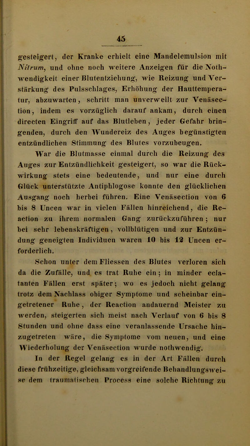 o'esteigert, der Kranke erhielt eine Mandelemulsion mit Nitrum, und ohne noch weitere Anzeigen für die Noth- wendigkeit einer Blutentziehung*, wie Reizung und Ver- stärkung des Pulsschlages, Erhöhung der Hauttempera- tur, ahzuwarten, schritt man unverweilt zur Venäsec- tion, indem es vorzüglich darauf ankam, durch einen directen Eingriff auf das Blutleben, jeder Gefahr brin- genden, durch den Wundereiz des Auges begünstigten entzündlichen Stimmung des Blutes vorzubeugen. War die Blutmasse einmal durch die Reizung des Auges zur Entzündlichkeit gesteigert, so war die Rück- wirkung stets eine bedeutende, und nur eine durch Glück unterstützte Antiphlogose konnte den glücklichen Ausgang noch herbei führen. Eine Venäsection von 6 bis 8 Uncen war in vielen Fällen hinreichend, die Re- action zu ihrem normalen Gang zurückzuführen; nur bei sehr lebenskräftigen, vollblütigen und zur Entzün- dung geneigten Individuen waren 10 bis 12 Uncen er- forderlich. Schon unter dem Fliessen des Blutes verloren sich da die Zufälle, und es trat Ruhe ein; in minder ecla- tanten Fällen erst später; avo es jedoch nicht gelang trotz dem Nachlass obiger S5'mptome und scheinbar ein- * getretener Ruhe, der Reaction andauernd Meister zu Averden, steigerten sich meist nach Verlauf von 6 bis 8 Stunden und ohne dass eine veranlassende Ursache hin- zugetreten wäre, die Symptome vom neuen, und eine Wiederholung der Venäsection wurde nothwendig*. In der Regel gelang es in der Art Fällen durch diese frühzeitige, gleichsam A^orgreifende BehandlungsAvei- .se dem fraumafischen Process eine solche Richtung zu