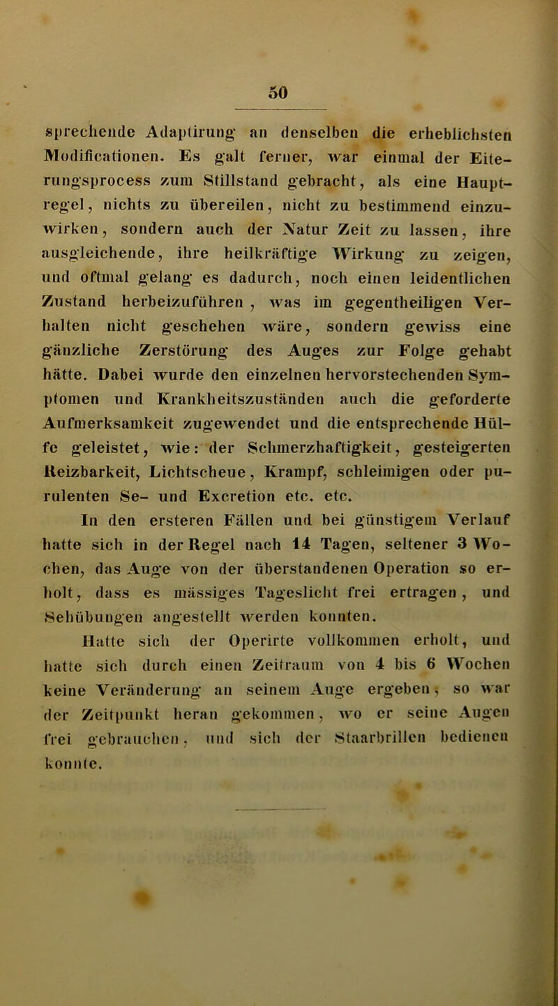 siuechciide Adapürung- an denselben die erheblichsten IVIodiflcationen. Es galt ferner, war einmal der Eite- rungsprocess zum Stillstand gebracht, als eine Haupt- regel , nichts zu übereilen, nicht zu bestimmend einzu- Avirken, sondern auch der Natur Zeit zu lassen, ihre ausgleichende, ihre heilkräftige Wirkung zu zeigen, und oftmal gelang es dadurch, noch einen leidentlichen Zustand herheizuführen , Avas im gegentheiligen Ver- halten nicht geschehen Aväre, sondern gCAviss eine gänzliche Zerstörung des Auges zur Folge gehabt hätte. Dabei Avurde den einzelnen hervorstechenden Sym- ptomen und Krankheitszuständen auch die geforderte Aufmerksamkeit zugeAvendet und die entsprechende Hül- fe geleistet, wie: der Schmerzhaftigkeit, gesteigerten lleizbarkeit, Lichtscheue, Krampf, schleimigen oder pu- rulenten Se- und Excretion etc. etc. In den ersteren Fällen und bei günstigem Verlauf hatte sich in der Regel nach 14 Tagen, seltener 3 Wo- chen, das Auge von der überstandenen Operation so er- holt, dass es mässiges Tageslicht frei ertragen , und Sehübungen angestellt Averden konnten. Hatte sich der Operirte vollkommen erholt, und hatte sich durch einen Zeitraum von 4 bis 6 Wochen keine Veränderung an seinem Auge ergeben-, so Avar der Zeitpunkt heran gekommen, avo er seine Augen frei gebrauchen, und sich der .Staarbrillcn bedienen konnte.