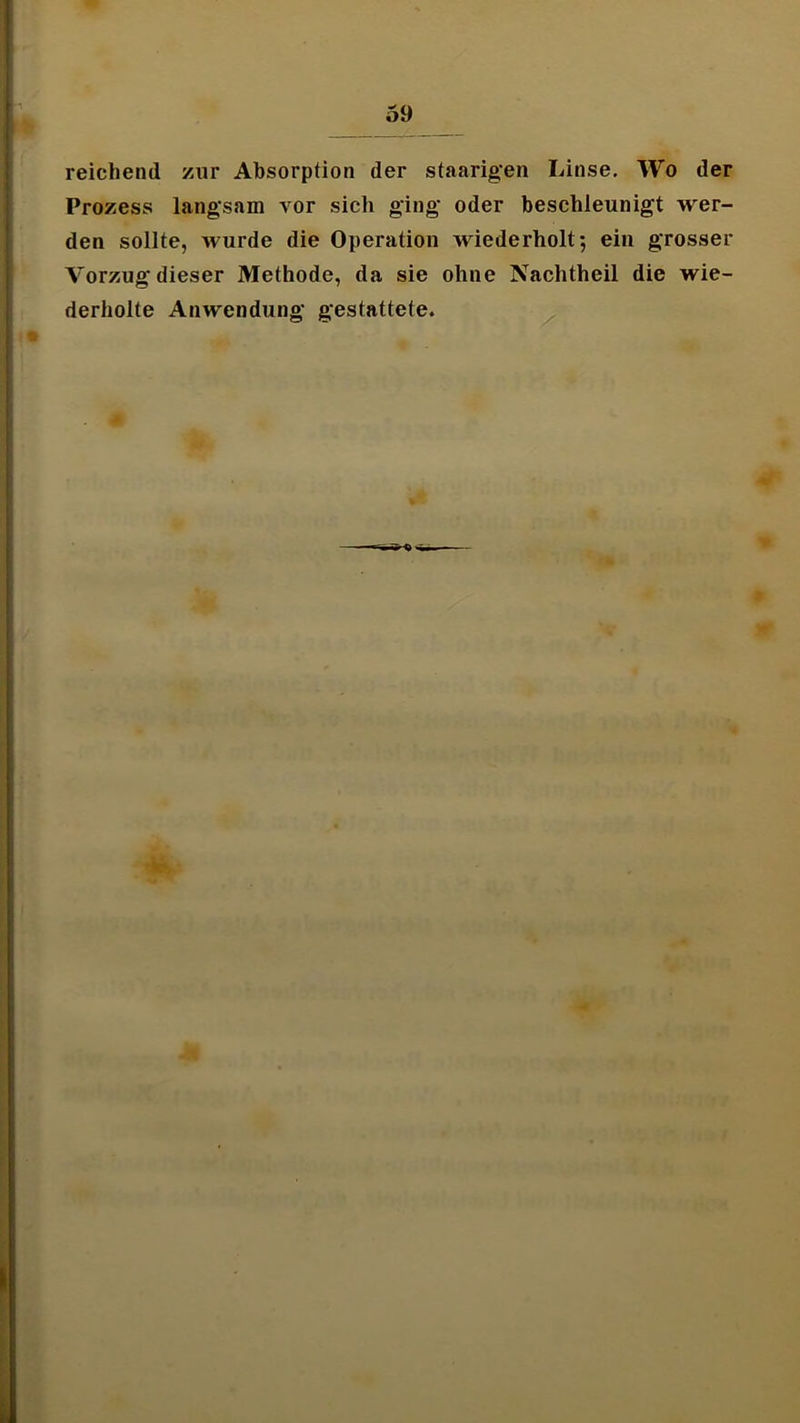 reichend zur Absorption der staarig'en Linse, Wo der Prozess langsam vor sich ging oder beschleunigt wer- den sollte, wurde die Operation wiederholt*, ein grosser Vorzug dieser Methode, da sie ohne Nachtheil die wie- derholte Anwendung gestattete.