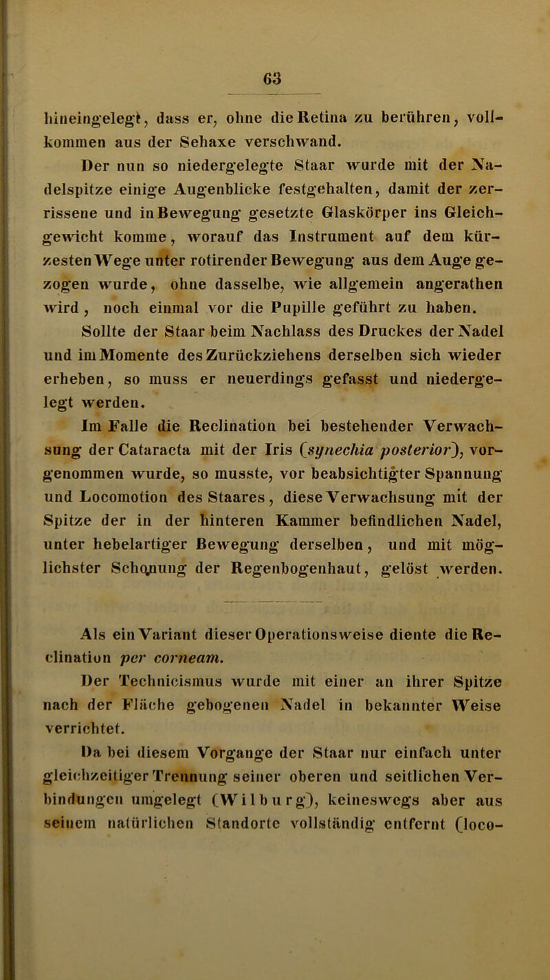 liiiieingeleg’t, dass er, ohne die Retina zu berühren, voll- kommen aus der Sehaxe verschwand. Der nun so niedergelegte Staar wurde mit der Na- delspitze einige Augenblicke festgehalten, damit der zer- rissene und in Bewegung gesetzte Glaskörper ins Gleich- gewicht komme, worauf das Instrument auf dem kür- zesten Wege unter rotirender Bewegung aus dem Auge ge- zogen wurde, ohne dasselbe, wie allgemein angerathen wird , noch einmal vor die Pupille geführt zu haben. Sollte der Staar beim Nachlass des Druckes der Nadel und im Momente des Zurückziehens derselben sich wieder erheben, so muss er neuerdings gefasst und niederge- legt werden. Im Falle die Reclination bei bestehender Verwach- sung der Cataracta mit der Iris (sifnechia posterior^, vor- genommen wurde, so musste, vor beabsichtigter Spannung und Locomotion desStaares, diese Verwachsung mit der Spitze der in der hinteren Kammer befindlichen Nadel, unter hebelartiger Bewegung derselben, und mit mög- lichster SchqjQung der Regenbogenhaut, gelöst werden. Als einVariant dieser Operations weise diente die Re- clinatiun per corneam. Der Technicismus wurde mit einer an ihrer Spitze nach der Fläche gebogenen Nadel in bekannter Weise verrichtet. Da bei diesem Vorgänge der Staar nur einfach unter gleiciizcitiger Trennung seiner oberen und seitlichen Ver- bindungen umgelegt (Wilburg), keineswegs aber aus seinem natürlichen Standorte vollständig entfernt (loco-