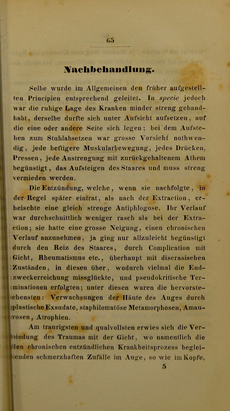 Selbe wurde im Allgemeinen den früher uufgestell- tcn Principien entsprechend geleitet* In specie jedoch war die ruhige Lage des Kranken minder streng gehand- habt, derselbe durfte sieh unter Aufsicht aufsetzen, auf die eine oder andere Seite sich legen; bei dem Aufste- hen zum Stuhlabsetzen war grosse Vorsicht nothwen- dig, jede heftigere Muskularbewegung, jedes Drücken, Pressen, jede Anstrengung mit zurückgehaltenem Athem begünstigt, das Aufsteigen des Staares und muss streng vermieden werden. Die Entzündung, Avelche, wenn sie nachfolgte, in der Regel später eintrat, als nach der Extraction, er- heischte eine gleich strenge Antiphlogose. Ihr Verlauf war durchschnittlich weniger rasch als bei der Extra- ction; sie hatte eine grosse Neigung, einen chronischen Verlauf anzunehmen, ja ging nur allzuleicht begünstigt durch den Reiz des Staares, durch Complication mit Gicht, Rheumatismus etc., überhaupt mit discrasischen Zuständen, in diesen über, wodurch vielmal die End- zweckerreichung missglückte, und pseudokritische Ter- liminationen erfolgten; unter diesen Avaren die hervorste- hchensten: Verwachsungen der Häute des Auges durch IplastischeExsudate, staphilomatöse Metamorphosen, Amau- ¥ rrosen, Atrophien. Am traurigsten und qualvollsten erwies sich die Ver- 6|nindung des Traumas mit der Gicht, wo namentlich die len chronischen entzündlichen Krankheitsprozess beglei- • enden schmerzhaften Zufälle im Auge, so wie im Kopfe, 5