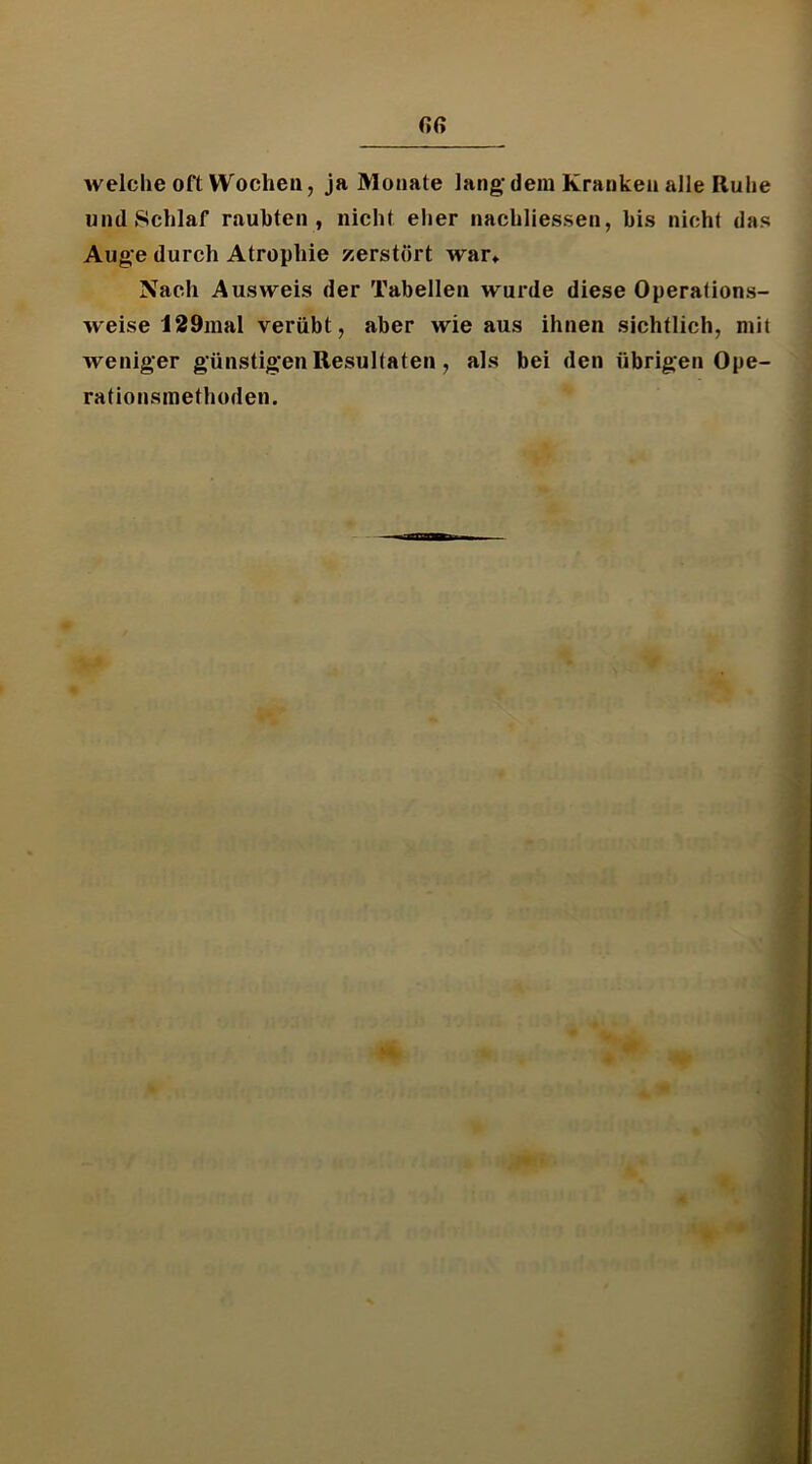welche oft Wochen, ja Monate lang’dem Kranken alle Ruhe und Schlaf rauhten, nicht eher nachliessen, bis nicht das Auge durch Atrophie zerstört war* Nach Ausweis der Tabellen wurde diese Operafions- weise 12 9mal verübt, aber wie aus ihnen sichtlich, mit weniger günstigen Resultaten, als bei den übrigen Ope- rationsinethoden.