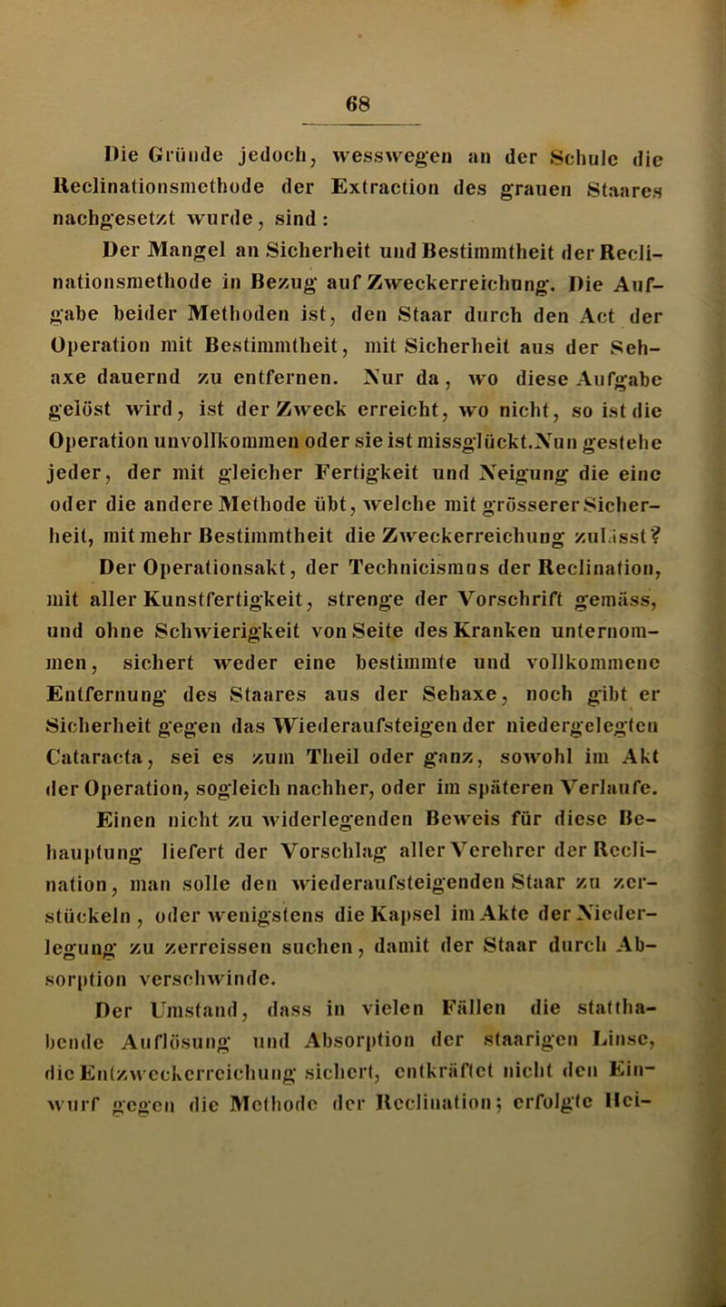 Die Gründe jedoch, wesswegen an der Schule die lleclinationsmethode der Extraction des grauen Staares nachgeset/.t wurde, sind: Der Mangel an Sicherheit und Bestimmtheit derRecli- nationsmethode in Bezug auf Zweckerreichung, Die Auf- gabe beider Methoden ist, den Staar durch den Act der Operation mit Bestimmtheit, mit Sicherheit aus der Seh- axe dauernd zu entfernen. Nur da, wo diese Aufgabe gelöst wird, ist der Zweck erreicht, wo nicht, so ist die Operation unvollkommen oder sie istmissglückt.Nun gestehe jeder, der mit gleicher Fertigkeit und Neigung die eine oder die andere Methode übt, Avelche mit grösserer Sicher- heit, mit mehr Bestimmtheit die Zweckerreichung zulasst? Der Operationsakt, der Technicismus der Reclination, mit aller Kunstfertigkeit, strenge der Vorschrift gemäss, und ohne Schwierigkeit von Seite des Kranken unternom- men, sichert weder eine bestimmte und vollkommene Entfernung des Staares aus der Sehaxe, noch gibt er Sicherheit gegen das Wiederaufsteigen der niedergelegten Cataracta, sei es zum Theil oder ganz, sowohl im Akt der Operation, sogleich nachher, oder im späteren Verlaufe. Einen nicht zu widerlegenden Beweis für diese Be- hauptung liefert der Vorschlag aller Verehrer der Rccli- nation, man solle den wiederaufsteigenden Staar zu zer- stückeln, oder wenigstens die Kapsel im Akte derNicder- legung zu zerrcissen suchen, damit der Staar durch Ab- sorption verschwinde. Der Umstand, dass in vielen Fällen die stattha- bende Auflösung und Absorption der staarigen Linse, die Entzwcckcrrcichung sichert, entkräftet nicht den Ein- wuiT gegen die Methode der Reclination; erfolgte Dci-