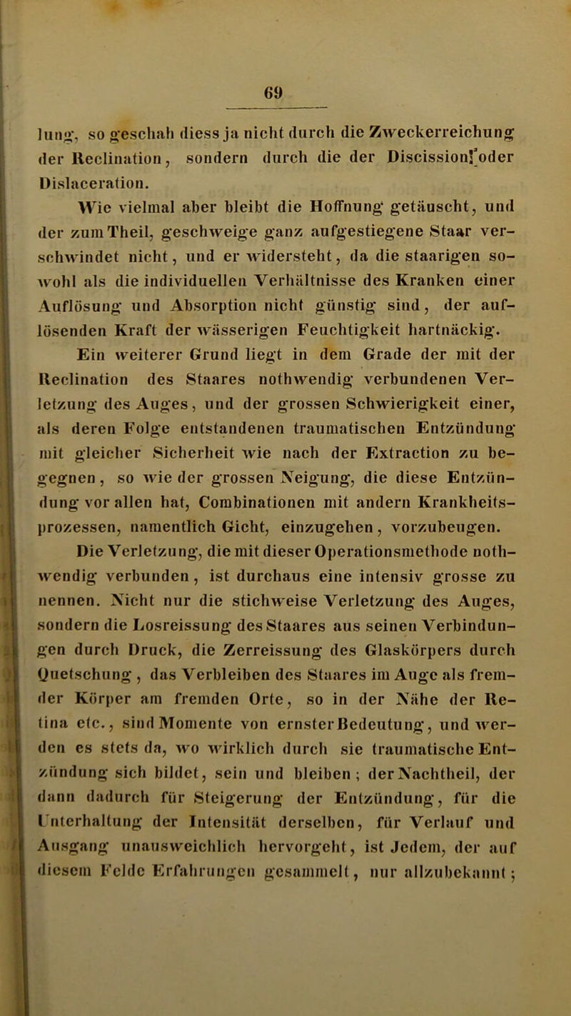 Juii;»-, so o-escliah (Hess ja nicht durch die Zweckerreichun^ der Reclination, sondern durch die der DiscissionS’oder üislaceration. Wie vielmal aber bleibt die Hoffnung; getäuscht, und der zumTheil, geschweige ganz aufgestiegene Staar ver- sclnvindet nicht, und erwidersteht, da die staarigen so- wohl als die individuellen Verhältnisse des Kranken einer Auflösung und Absorption nicht günstig sind, der auf- lüsenden Kraft der wässerigen Feuchtigkeit hartnäckig. Ein weiterer Grund liegt in dem Grade der mit der lleclination des Staares nothwendig verbundenen Ver- letzung des Auges, und der grossen Schwierigkeit einer, als deren Folge entstandenen traumatischen Entzündung mit gleicher Sicherheit wie nach der Extraction zu be- gegnen, so wieder grossen Neigung, die diese Entzün- dungvorallen hat, Combinationen mit andern Krankheits- prozessen, namentlich Gicht, einzugehen, vorzubeugen. Die Verletzung, die mit dieser Operationsmethode noth- wendig verbunden, ist durchaus eine intensiv grosse zu nennen. Nicht nur die stichweise Verletzung des Auges, sondern die Losreissung des Staares aus seinen Verbindun- gen durch Druck, die Zerreissung des Glaskörpers durch (Juetschung , das Verbleiben des Staares im Auge als frem- der Körper am fremden Orte, so in der Nähe der Re- tina etc., sind Momente von ernster Bedeutung, und wer- den es stets da, wo wirklich durch sie traumatische Ent- zündung sich bildet, sein und bleiben; der Nachtheil, der dann dadurch für Steigerung der Entzündung, für die I nterhaltung der Intensität derselben, für Verlauf und Ausgang unausweichlich hervorgeht, ist Jedem, der auf diesem Felde Erfahrungen gesammelt, nur allzubekannt;