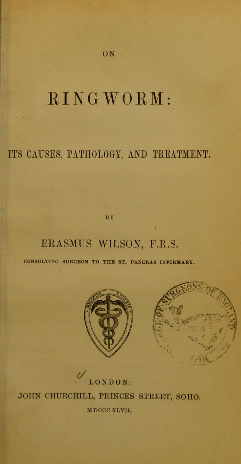 ON RINGWORM: ITS CAUSES, PATHOLOGY, AND TREATMENT. BY > ERASMUS WILSON, F.R.S. CONSULTING SURGEON TO THE ST. PANCRA8 INFIRMARY. (/ LONDON: JOHN CHURCHILL, PRINCES STREET, SOHO. MDCCCXLVII.