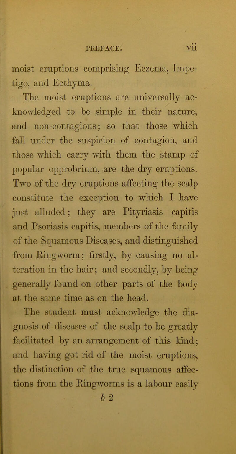 moist eruptions comprising Eczema, Impe- tigo, and Ecthyma. The moist eruptions are universally ac- knowledged to be simple in their nature, and non-contagious; so that those which fall under the suspicion of contagion, and those which carry with them the stamp of popular opprobrium, are the dry eruptions. Two of the diy eruptions affecting the scalp constitute the exception to which I have just alluded; they are Pityriasis capitis and Psoriasis capitis, members of the family of the Squamous Diseases, and distinguished from Ringworm; firstly, by causing no al- teration in the hair; and secondly, by being , generally found on other parts of the body I at the same time as on the head. The student must acknowledge the dia- gnosis of diseases of the scalp to be greatly facilitated by an arrangement of this land; and having got rid of the moist eruptions, the distinction of the true squamous affec- tions from the Ringworms is a labour easily h 2