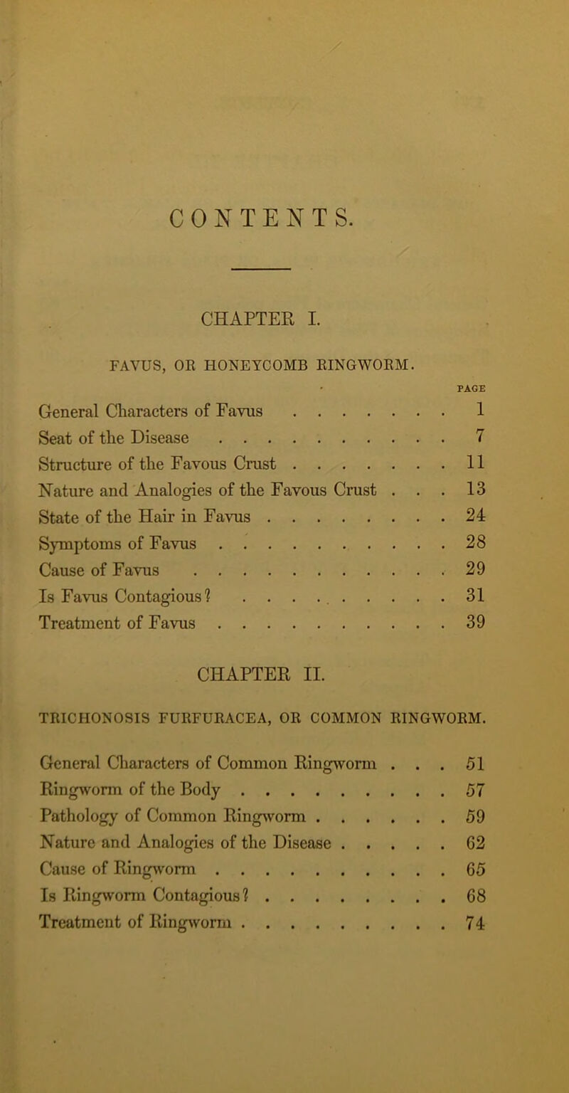 CONTENTS. CHAPTER I. FAVUS, OR HONEYCOMB RINGWORM. PAGE General Cliaracters of Favus 1 Seat of tlie Disease 7 Structure of tlie Favous Crust 11 Nature and Analogies of the Favous Crust ... 13 State of the Hair in Favus 24 Symptoms of Favus 28 Cause of Favus 29 Is Favus Contagious? . . . 31 Treatment of Favus 39 CHAPTER II. TRICHONOSIS FURFURACEA, OR COMMON RINGWORM. General Cliaracters of Common Ringworm ... 51 Ringworm of the Body 57 Pathology of Common Ringsvorm 59 Nature and Analogies of the Disease 62 Cause of Ringworm 65 Is Ringworm Contagious? 68 Treatment of Ringivorm 74