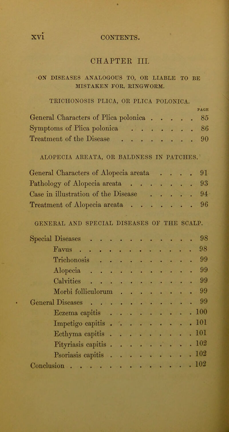 CHAPTER III. ON DISEASES ANALOGOUS TO, OR LIABLE TO BE MISTAKEN FOR, RINGWORM. TRICHONOSIS PLICA, OR PLICA POLONICA. PAGE General Characters of Plica polonica 85 Symptoms of Plica polonica 86 Treatment of the Disease 90 ALOPECIA AREATA, OR BALDNESS IN PATCHES.’ General Characters of Alopecia areata . . . . 91 Pathology of Alopecia areata 93 Case in illustration of the Disease 94 Treatment of Alopecia areata 96 GENERAL AND SPECIAL DISEASES OF THE SCALP. Special Diseases 98 Favus 98 Trichonosis 99 Alopecia 99 Cal vi ties 99 Morbi folliculomm 99 General Diseases 99 Eczema capitis 100 Impetigo capitis 101 Ecthyma capitis 101 Pityriasis capitis 102 Psoriasis capitis 102 Conclusion 102