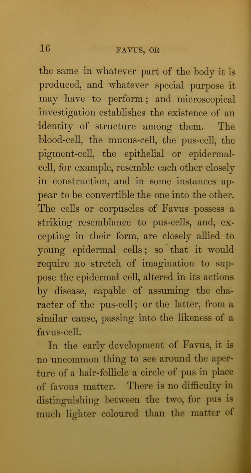 the same in whatever part of the body it is produced, and whatever special purpose it may have to perform; and microscopical investigation establishes the existence of an identity of structure among them. The blood-cell, the mucus-cell, the pus-cell, the pigment-cell, the epithehal or epidermal- cell, for example, resemble each other closely in constmction, and in some instances ap- pear to be convertible the one into the other. The cells or corpuscles of Favus possess a striking resemblance to pus-cells, and, ex- cepting in their form, are closely allied to young epidermal cells; so that it would require no stretch of imagination to sup- pose the epidennal cell, altered in its actions by disease, capable of assuming the cha- racter of the pus-cell; or the latter, from a similar cause, passing into the likeness of a favus-cell. In the early development of Favus, it is no uncommon thing to see around the aper- ture of a hair-follicle a circle of pus in place of favous matter. There is no difficulty in distinguishing between the two, for pus is much lighter coloured than the matter of