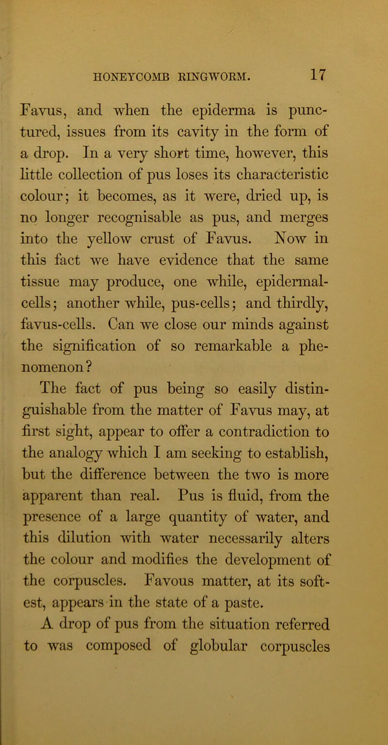 Favus, and when the epiderma is punc- tured, issues from its cavity in the form of a drop. In a very short time, however, this little collection of pus loses its characteristic colour; it becomes, as it were, dried up, is no longer recognisable as pus, and merges into the yellow crust of Favus. Now in this fact we have evidence that the same tissue may produce, one while, epidermal- cells ; another while, pus-cells; and thirdly, favus-cells. Can we close our minds against the signification of so remarkable a phe- nomenon ? The fact of pus being so easily distin- guishable from the matter of Favus may, at first sight, appear to otfer a contradiction to the analogy which I am seeking to establish, but the difference between the two is more apparent than real. Pus is fluid, from the presence of a large quantity of water, and this dilution with water necessarily alters the colour and modifies the development of the corpuscles. Favous matter, at its soft- est, appears in the state of a paste. A drop of pus from the situation referred to was composed of globular corpuscles