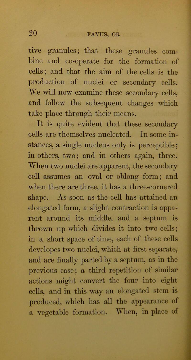 tive granules; that these granules com- bine and co-operate for the formation of cells; and that the aim of the cells is the production of nuclei or secondary cells. We will now examine these secondary cells, and follow the subsequent changes which take place through their means. It is quite evident that these secondary cells are themselves nucleated. In some in- stances, a single nucleus only is perceptible; in others, two; and in others again, three. When two nuclei are apparent, the secondary cell assumes an oval or oblong form; and when there are three, it has a three-cornered shape. As soon as the cell has attained an elongated fonn, a slight contraction is appa- rent around its middle, and a septum is thrown up which divides it into two cells; in a short space of time, each of these cells developes two nuclei, which at first separate, and are finally parted by a septum, as in the previous case; a third repetition of similar actions might convert the four into eight cells, and in this way an elongated stem is produced, which has all the appearance of a vegetable formation. When, in place of