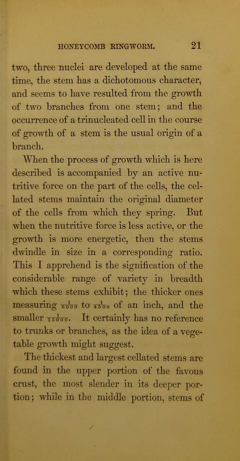 two, three nuclei are developed at the same time, the stem has a dichotomous character, and seems to have resulted from the growth of two branches from one stem; and the occurrence of a trinucleated cell in the course of growth of a stem is the usual origin of a branch. When the process of growth which is here described is accompanied by an active nu- tritive force on the part of the cells, the cel- lated stems maintain the original diameter of the cells from which they spring. But when the nutritive force is less active, or the growth is more energetic, then the stems dwindle in size in a corresponding ratio. This I apprehend is the signification of the considerable range of variety in breadth which these stems exhibit; the thicker ones measuring Winr to Wtj-o of an inch, and the smaller tttwit. It certainly has no reference to trunks or branches, as the idea of a vege- table growth might suggest. The thickest and largest cellated stems are found in the upper portion of the favous crust, the most slender in its deeper por- tion; while in the middle portion, stems of /