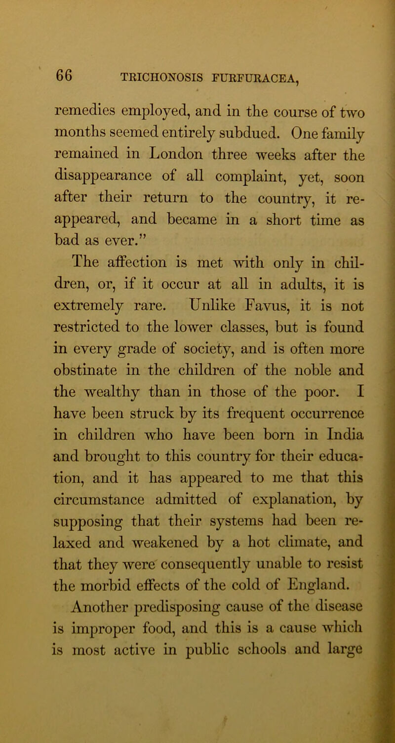 remedies employed, and in the course of two months seemed entirely subdued. One family remained in London three weeks after the disappearance of all complaint, yet, soon after their return to the country, it re- appeared, and became in a short time as bad as ever.” The affection is met with only in chil- dren, or, if it occur at aU in adults, it is extremely rare. Unlike Favus, it is not restricted to the lower classes, but is found in every grade of society, and is often more obstinate in the children of the noble and the wealthy than in those of the poor. I have been struck by its frequent occurrence in children who have been born in India and brought to this country for their educa- tion, and it has appeared to me that this circumstance admitted of explanation, by supposing that their systems had been re- laxed and weakened by a hot climate, and that they were consequently unable to resist the morbid effects of the cold of England. Another predisposing cause of the disease is improper food, and this is a cause which is most active in public schools and large