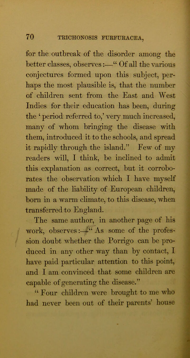 for the outbreak of the disorder among the better classes, observes:—“ Of all the various conjectures formed upon this subject, per- haps the most plausible is, that the number of children sent from the East and West Indies for their education has been, during the ‘ period referred to,’ very much increased, many of whom bringing the disease with them, introduced it to the schools, and spread it rapidly through the island.” Few of my readers will, I think, be inclined to admit this explanation as correct, but it corrobo- rates the observation which I have myself made of the liability of European children, bom in a warm climate, to this disease, when transferred to England. The same author, in another page of his work, observes :-i“ As some of the profes- sion doubt whether the Porrigo can be pro- duced in any other way than by contact, I have paid particular attention to this point, and I am convinced that some children are capable of generating the disease.” “ Four children were brought to me who had never been out of their parents’ house