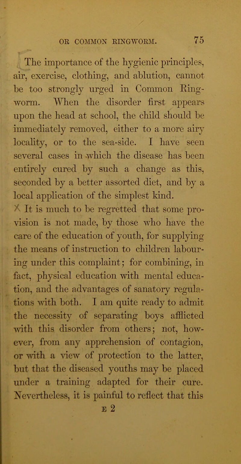 The importance of the hygienic principles, air, exercise, clothing, and ablution, cannot be too strongly urged in Common Eing- worm. When the disorder first appears upon the head at school, the child should be immediately removed, either to a more airy locahty, or to the sea-side. I have seen several cases in Avhich the disease has been entirely cured by such a change as this, seconded by a better assorted diet, and by a local application of the simplest Idnd. It is much to be regretted that some pro- vision is not made, by those who have the care of the education of youth, for supplying the means of instruction to children labour- ing under this complaint; for combining, in fact, physical education with mental educa- tion, and the advantages of sanatory regula- tions Avith both. I am quite ready to admit the necessity of separating boys afflicted with this disorder from others; not, hoAv- ever, from any apprehension of contagion, or Avith a Anew of protection to the latter, but that the diseased youths may be placed under a training adapted for their cure. Nevertheless, it is painful to reflect that this E 2