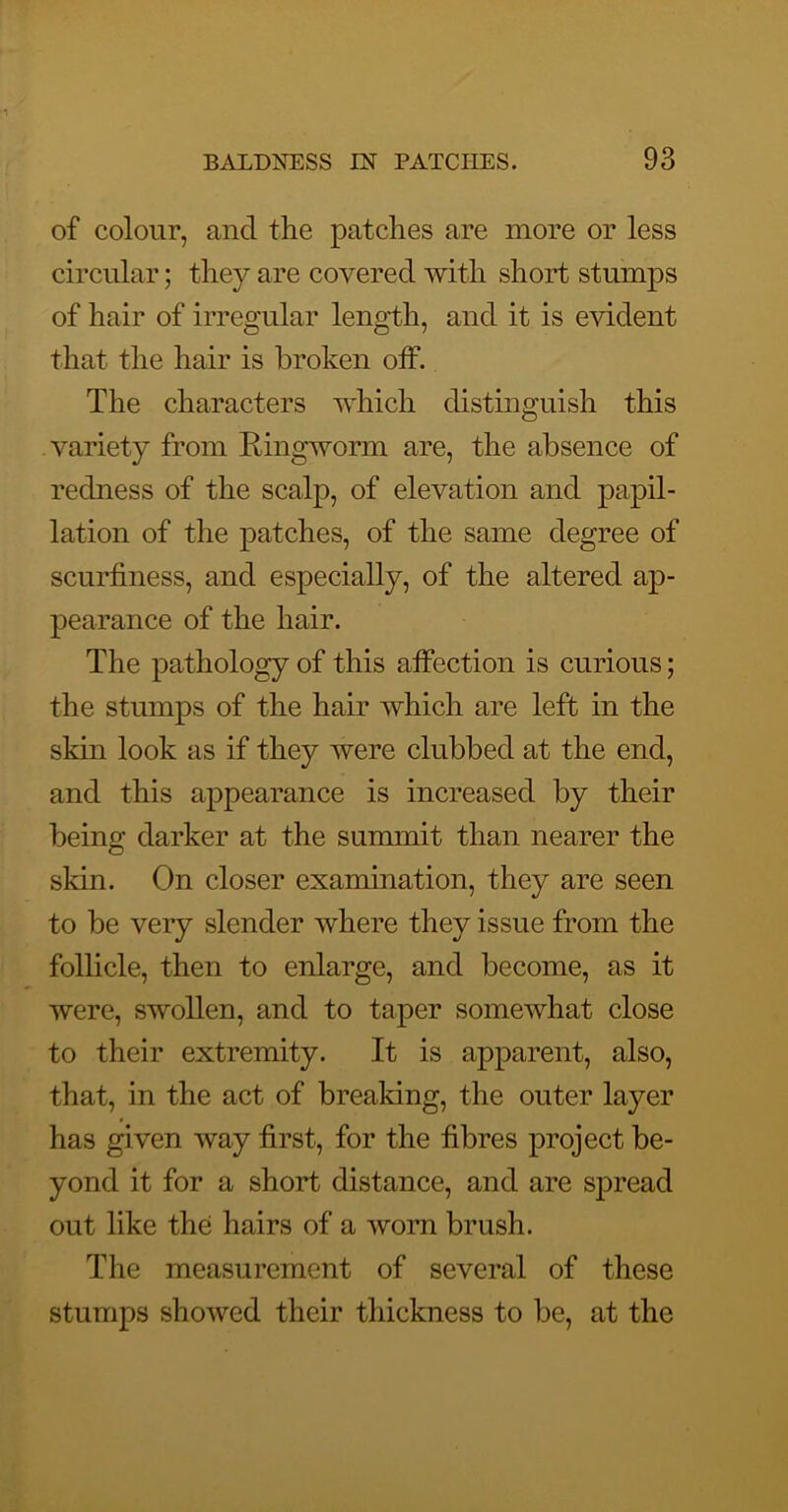 of colour, and the patches are more or less circular; they are covered with short stumps of hair of irregular leno’th, and it is evident that the hair is broken otf. The characters which distinguish this variety from Ringworm are, the absence of redness of the scalp, of elevation and papil- lation of the patches, of the same degree of scurtiness, and especially, of the altered ap- pearance of the hair. The pathology of this affection is curious; the stumps of the hair which are left in the skin look as if they were clubbed at the end, and this appearance is increased by their being darker at the summit than nearer the skin. On closer examination, they are seen to be very slender where they issue from the follicle, then to enlarge, and become, as it were, swollen, and to taper somewhat close to their extremity. It is apparent, also, that, in the act of breaking, the outer layer has given way first, for the fibres project be- yond it for a short distance, and are spread out like the hairs of a worn brush. The measurement of several of these stumps showed their thickness to be, at the