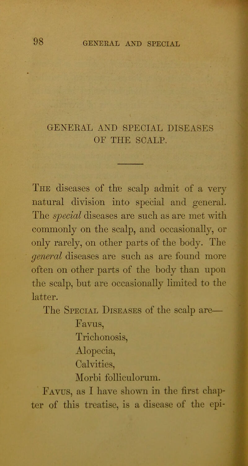 GENERAL AND SPECIAL DISEASES OF THE SCALP. The diseases of thp scalp admit of a very natural division into special and general. The special diseases are such as are met with coimnonly on the scalp, and occasionally, or only rarely, on other parts of the body. The general diseases are such as are found more often on other parts of the body than upon the scalp, but are occasionally limited to the latter. The Special Diseases of the scalp are— Favus, Trichonosis, Alopecia, Calvities, Morbi folliculorum. Favus, as I have shown in the iirst chap- ter of this treatise, is a disease of the epi-