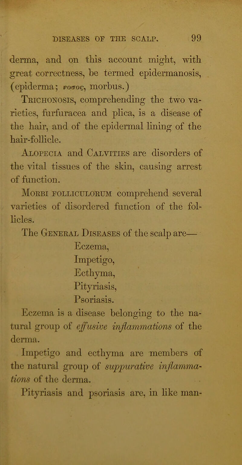 derma, and on this account might, with great correctness, be termed epidermanosis, (epiderma; po^oc, morbus.) Trichonosis, comprehending the two va- rieties, fnrfuracea and plica, is a disease of the hair, and of the epidermal lining of the hair-follicle. Alopecia and Calyities are disorders of the vital tissues of the skin, causing arrest of function. Morbi folliculorum comprehend several varieties of disordered function of the fol- licles. The General Diseases of the scalp are— Eczema, Impetigo, Ecthyma, Pityriasis, Psoriasis. Eczema is a disease belonging to the na- tural group of effusive injlammations of the derma. Impetigo and ecthyma are members of the natural group of suiopurative inflamma- tions of the derma. Pityriasis and psoriasis are, in like man-