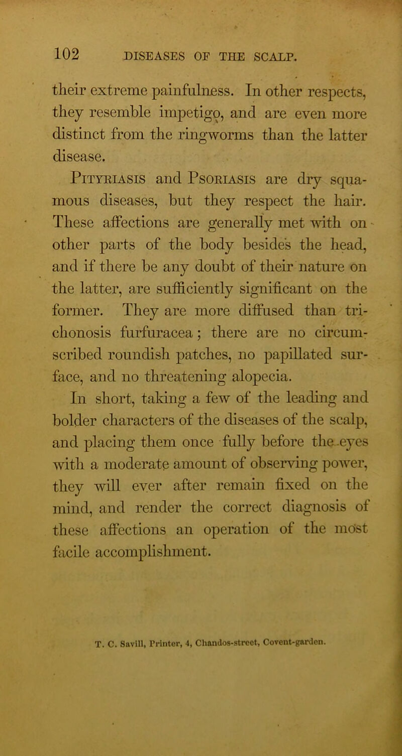 their extreme painfulnEss. In other respects, they resemble impetigo, and are even more distinct from the ringworms than the latter disease. PiTYKiASis and Psoriasis are dry squa- mous diseases, but they respect the hair. These affections are generally met with on - other parts of the body besides the head, and if there be any doubt of their nature on the latter, are sufficiently significant on the former. They are more diffused than tri- chonosis furfuracea; there are no circum- scribed roundish patches, no papillated sur- face, and no threatening alopecia. In short, taking a few of the leading and bolder characters of the diseases of the scalp, and placing them once fuUy before the .eyes with a moderate amount of observing poAver, they will ever after remain fixed on the mind, and render the correct diagnosis of these affections an operation of the most facile accomplishment. T. C. Savill, Printer, 4, Clmndos-strcet, Covent-garden.