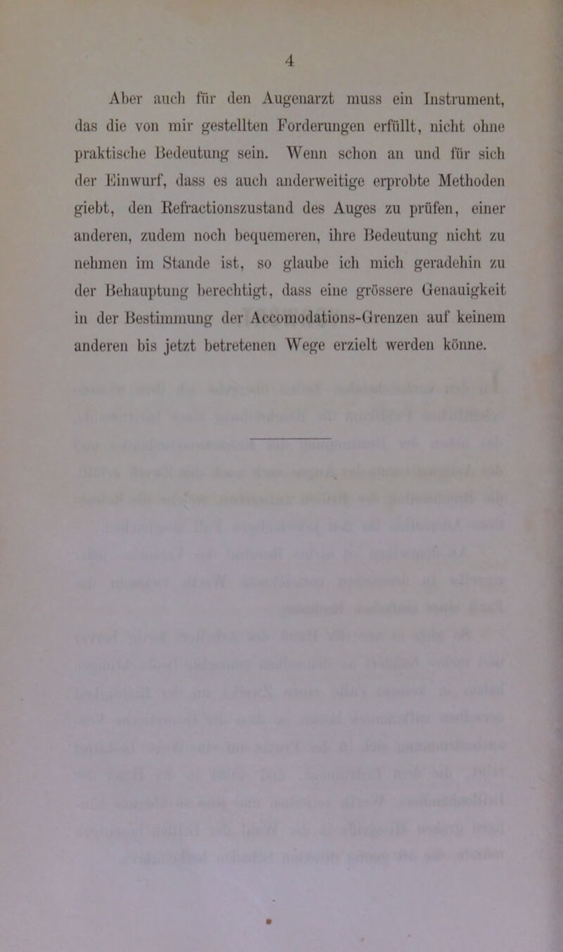 Aber auch für den Augenarzt muss ein Instrument, das die von mir gestellten Forderungen erfüllt, nicht ohne praktische Bedeutung sein. Wenn schon an und für sich der Einwurf, dass es auch anderweitige erprobte Methoden giebt, den Refractionszustand des Auges zu prüfen, einer anderen, zudem noch bequemeren, ihre Bedeutung nicht zu nehmen im Stande ist, so glaube ich mich geradehin zu der Behauptung berechtigt, dass eine grössere Genauigkeit in der Bestimmung der Accomodations-Grenzen auf keinem anderen bis jetzt betretenen Wege erzielt werden könne.