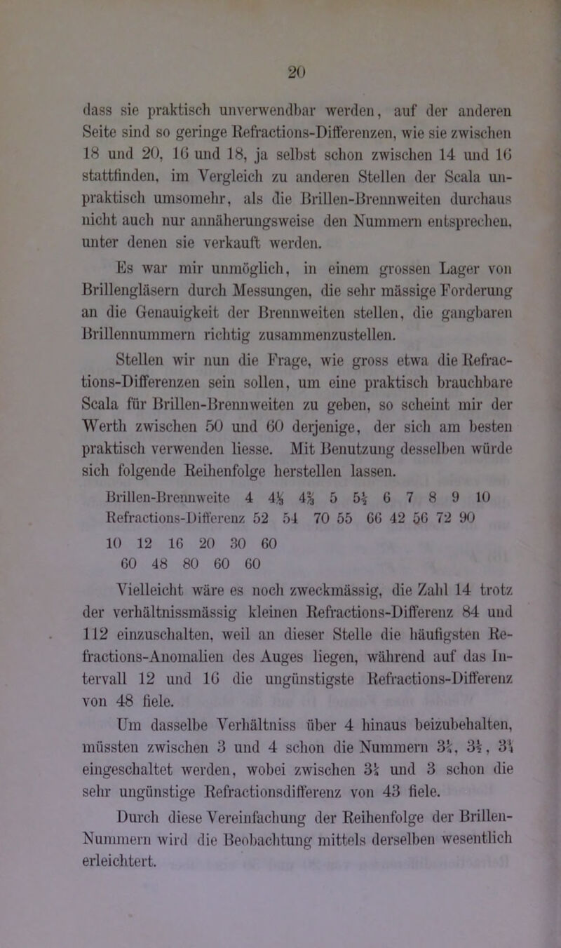 dass sie praktisch unverwendbar werden, auf der anderen Seite sind so geringe Reffactions-Differenzen, wie sie zwischen 18 und 20, IG und 18, ja seihst schon zwischen 14 und 16 stattfinden, im Vergleich zu anderen Stellen der Scala un- praktisch umsomehr, als die Brillen-Brennweiten durchaus nicht auch nur annäherungsweise den Nummern entsprechen, unter denen sie verkauft werden. Es war mir unmöglich, in einem grossen Lager von Brillengläsern durch Messungen, die sehr massige Forderung an die Genauigkeit der Brennweiten stellen, die gangbaren Brillennummern richtig zusammenzustellen. Stellen wir nun die Frage, wie gross etwa die Refrac- tions-Differenzen sein sollen, um eine praktisch brauchbare Scala für Brillen-Brennweiten zu geben, so scheint mir der Werth zwischen 50 und 60 derjenige, der sich am besten praktisch verwenden liesse. Mit Benutzung desselben würde sich folgende Reihenfolge hersteilen lassen, Brillen-Brennweite 4 4% 4% 5 6 7 8 9 10 Refractions-Differenz 52 54 70 55 CG 42 50 72 90 10 12 16 20 30 60 60 48 80 60 60 Vielleicht wäre es noch zweckmässig, die Zahl 14 trotz der verhältnissmässig kleinen Refractions-Differenz 84 und 112 einzuschalten, weil an dieser Stelle die häufigsten Re- fractions-Anomalien des Auges liegen, während auf das In- tervall 12 und 16 die ungünstigste Refractions-Differenz von 48 fiele. Um dasselbe Verhältnis über 4 hinaus beizubehalten, müssten zwischen 3 und 4 schon die Nummern 3k, 3£, 3V eingeschaltet werden, wobei zwischen 3k und 3 schon die sehr ungünstige Refractionsdifferenz von 43 fiele. Durch diese Vereinfachung der Reihenfolge der Brillen- Nummern wird die Beobachtung mittels derselben wesentlich erleichtert.