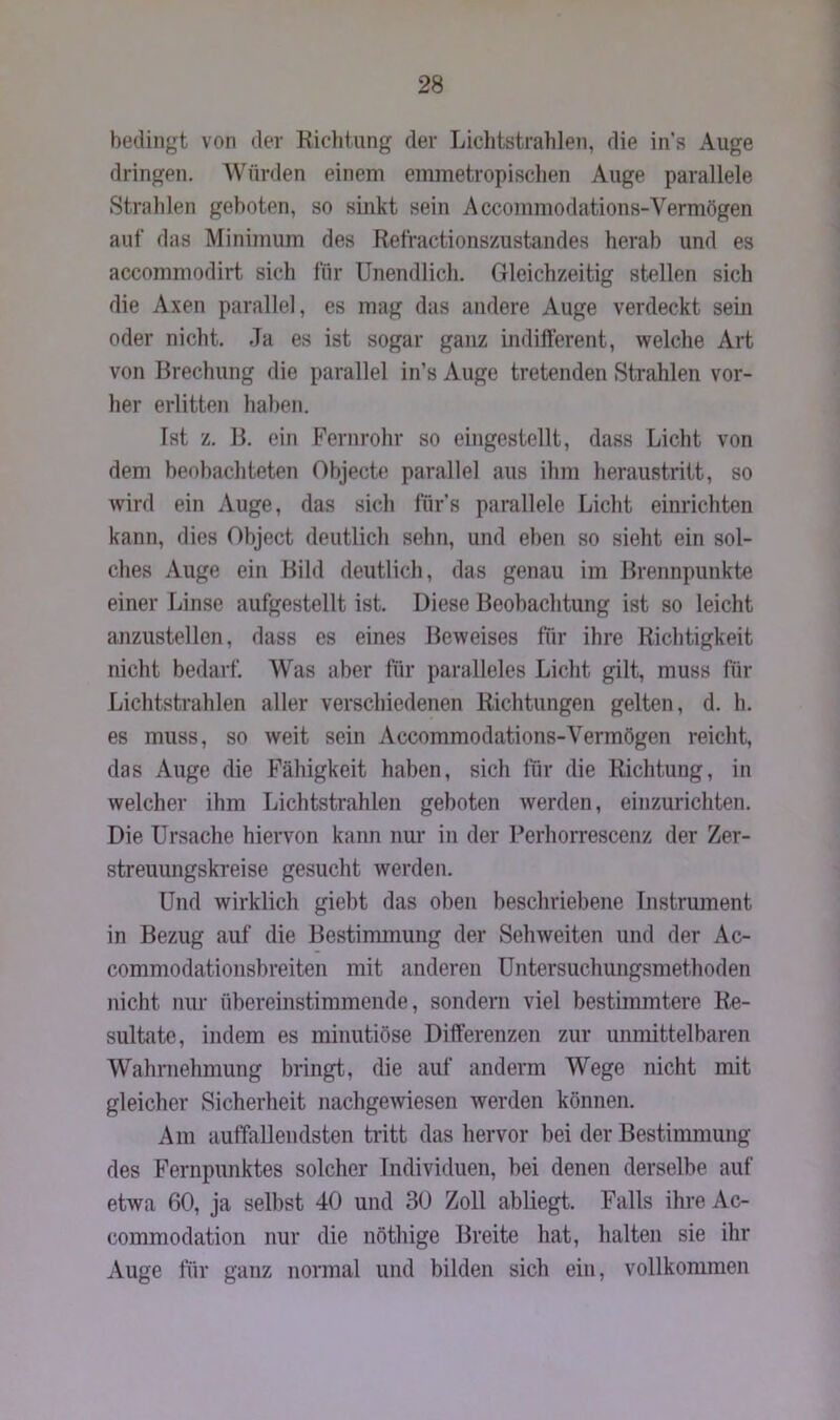 bedingt von der Richtung der Lichtstrahlen, die ins Auge dringen. Würden einem emmetropischen Auge parallele Strahlen geboten, so sinkt sein Accommodations-Vermögen auf das Minimum des Refractionszustandes herab und es accommodirt sich für Unendlich. Gleichzeitig stellen sich die Axen parallel, es mag das andere Auge verdeckt sein oder nicht. Ja es ist sogar ganz indifferent, welche Art von Brechung die parallel in’s Auge tretenden Strahlen vor- her erlitten haben. Ist z. B. ein Fernrohr so eingestellt, dass Licht von dem beobachteten Objecte parallel aus ihm heraustritt, so wird ein Auge, das sich fürs parallele Licht einrichten kann, dies Object deutlich sehn, und eben so sieht ein sol- ches Auge ein Bild deutlich, das genau im Brennpunkte einer Linse aufgestellt ist. Diese Beobachtung ist so leicht anzustellen, dass es eines Beweises für ihre Richtigkeit nicht bedarf. Was aber für paralleles Licht gilt, muss für Lichtstrahlen aller verschiedenen Richtungen gelten, d. h. es muss, so weit sein Accommodations-Vermögen reicht, das Auge die Fähigkeit haben, sich für die Richtung, in welcher ihm Lichtstrahlen geboten werden, einzurichten. Die Ursache hiervon kann nur in der Perhorrescenz der Zer- streuungskreise gesucht werden. Und wirklich giebt das oben beschriebene Instrument in Bezug auf die Bestimmung der Sehweiten und der Ac- commodationsbreiten mit anderen Untersuchungsmethoden nicht nur übereinstimmende, sondern viel bestimmtere Re- sultate, indem es minutiöse Differenzen zur unmittelbaren Wahrnehmung bringt, die auf andern Wege nicht mit gleicher Sicherheit nachgewiesen werden können. Am auffallendsten tritt das hervor bei der Bestimmung des Fernpunktes solcher Individuen, bei denen derselbe auf etwa 60, ja selbst 40 und 30 Zoll abliegt. Falls ihre Ac- commodation nur die nöthige Breite hat, halten sie ihr Auge für ganz normal und bilden sieb ein, vollkommen