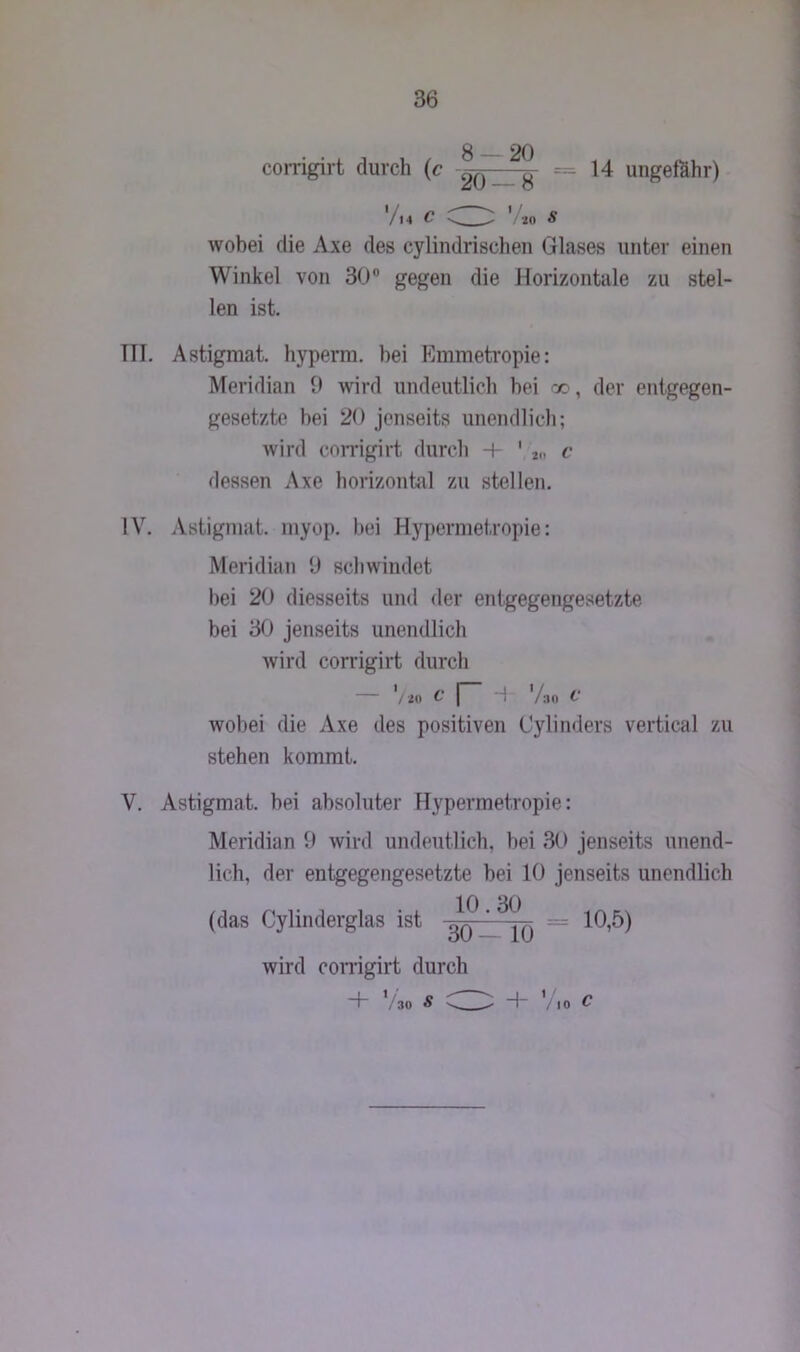 g 2q corrigirt durch (c ^ __ = 14 ungefähr) '/14 C '/KO « wobei die Axe des cylindrischen Glases unter einen Winkel von 30° gegen die Horizontale zu stel- len ist. TU. Astigmat. hyperra. hei Emmetropie: Meridian 9 wird undeutlich bei oo, der entgegen- gesetzte bei 20 jenseits unendlich; wird corrigirt durch 4- 1 2„ c dessen Axe horizontal zu stellen. IV. Astigmat. myop, bei Hypermet.ropie: Meridian 9 schwindet bei 20 diesseits und der entgegengesetzte bei 30 jenseits unendlich wird corrigirt durch — V io C | 4 Vao t' wobei die Axe des positiven Cylinders vertical zu stehen kommt. V. Astigmat. bei absoluter Hypermetropie: Meridian 9 wird undeutlich, bei 30 jenseits unend- lich, der entgegengesetzte bei 10 jenseits unendlich (das Cylinderglas ist 10.30 30 — 10 10,5) wird corrigirt durch 4- V30 s Z ^ 4- ' 10 c