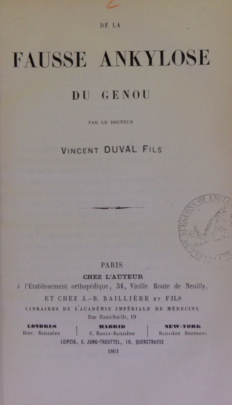 DE LA t FAUSSE ANKYLOSE DU (, ENOU PAH LP: DOCTEin Vincent DUVAL Fils PARIS CHEZ L’AUTEUR à rÉiahlissemeiil orthopédique, 34, Vieille Route de Neuilly, ET CHEZ J.-B. BAILLIÈRE et FILS LIBKAIRES DE l’aCADÉMTE IMPÉRIALE DE MÉDECINE Rue Haulefeuille, 19 I.OWDRKM I NI.IDHIU Hier. Raillièbr | C. Baillt-Baillièiie LEIPZIG, E. JUNG-TREUUEL, 10, QUERSTRASSE 18C1 %EW-10RK Bailmèrf. Brotiikks