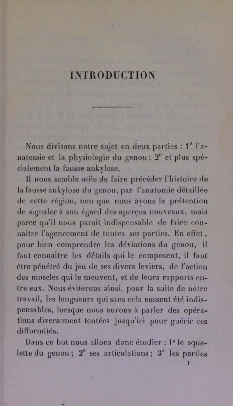 IM'RODÜCTIOIN Nous divisons noire sujet en deux parties ; 1° l’a- natomie et la physiologie du genou ; 2° et plus spé- cialement la fausse ankvlose. 11 nous semble utile de faire précéder Thistoire de la fausse ankylosé du genou, par l’anatomie détaillée de celte région, non (|ue nous ayons la prétention de signaler à son égard des aperçus nouveaux, mais parce qu’il nous parait indispensable de faire con- naitre l’agencement de toutes ses parties. En effet, pour bien comprendre les déviations du genou, il faut connaître les détails qui le composent, il faut être pénétré du jeu de ses divers leviers, de l’action des muscles qui le meuvent, et de leurs rapports en- tre eux. Nous éviterons ainsi, pour la suite de notre travail, les longueurs qui sans cela eussent été indis- pensables, lorsque nous aurons à parler des opéra- tions diversement tentées jusqu’ici pour guérir ces difformités. Dans ce but nous allons donc étudier : 1° le sque- lette du genou; 2” ses articulations; 3° les parties 1