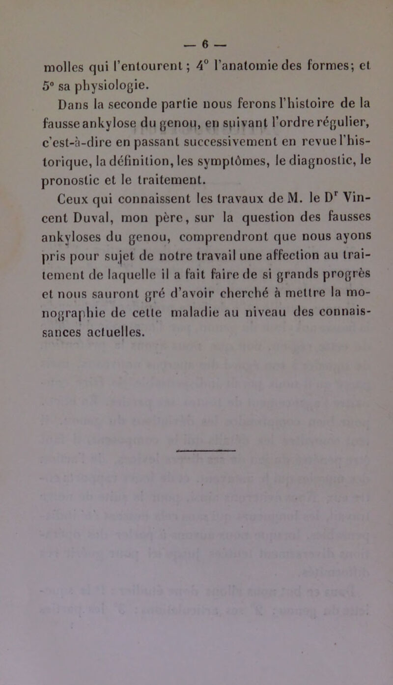 molles qui renlourenl; 4° l’anatomie des formes; et 5® sa physiologie. Dans la seconde partie nous ferons l’histoire de la fausse ankylosé du genou, en suivant l’ordre régulier, c’est-à-dire en passant successivement en revue l’his- lorique, la définition, les symptômes, le diagnostic, le pronostic et le traitement. Ceux qui connaissent les travaux de M. le Vin- cent Duval, mon père, sur la question des fausses ankylosés du genou, comprendront que nous ayons pris pour sujet de notre travail une affection au trai- tement de laquelle il a fait faire de si grands progrès et nous sauront gré d’avoir cherché à mettre la mo- nographie de celte maladie au niveau des connais- sances actuelles.