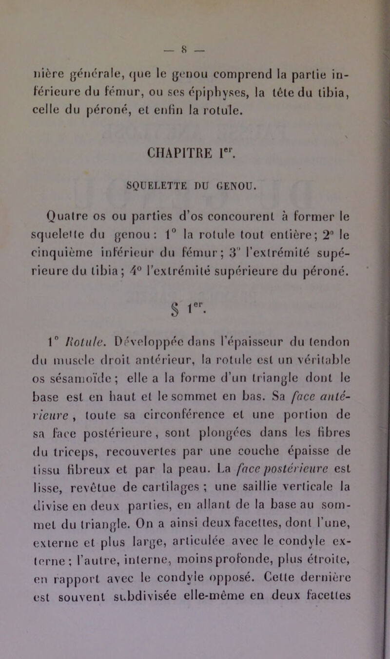 nière générale, (jue le genou comprend la partie in- férieure du fémur, ou ses épiphyses, la léle du tibia, celle du péroné, et enfin la rotule. CHAPITRE 1. SQUELETTE DU GENOU. Quatre os ou parties d’os concourent «à former le sfjueleile du genou: 1° la rotule tout entière; 2 le cinquième inférieur du fémur; 3’ l’extrémité supé- rieure du tibia; 4® l’extrémité supérieure du péroné. S 1 l{olu/e. Développée dans l’épaisseur du tendon du muscle droit antérieur, la rotule est un véritable os sésamoïde ; elle a la forme d’un triangle dont le base est en haut et le sommet en bas. Sa face anlé- rienre , toute sa circonférence et une portion de sa face postérieure, sont plongées dans les libres du triceps, recouvertes par une couche épaisse de tissu libreux et par la peau. I.a face postérieure est lisse, revêtue de cartilages ; une saillie verticale la divise en deux parties, en allant de la base au som- met du triangle. On a ainsi deux facettes, dont l’une, externe et plus large, articulée avec le condyle ex- terne; l’autre, interne, moins profonde, plus étroite, en rapport avec le condyle opposé. Cette dernière est souvent subdivisée elle-même en deux facettes