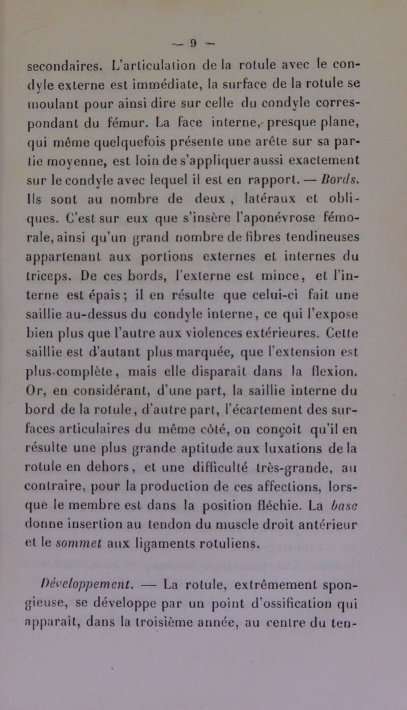 secondaires. L’articulation de la rotule avec le con- dyle externe est immédiate, la surface de la rotule se moulant pour ainsi dire sur celle du condyle corres- pondant du fémur. I.a face interne, presque plane, qui même (juelquefois présente une arête sur sa par- tie moyenne, est loin de s’appli(juer aussi exactement sur le condyle avec lequel il est en rapport. — Bords. Ils sont au nombre de deux , latéraux et obli- ques. C’est sur eux que s’insère l’aponévrose fémo- rale, ainsi qu’un grand fiombre de libres tendineuses appartenant aux portions externes et internes du triceps. De ces bords, l’externe est mince, et l’in- terne est épais; il en résulte que celui-ci fait une saillie au-dessus du condyle interne, ce qui l’expose bien plus que l’autre aux violences extérieures. Celte saillie est d’autant plus marquée, que l’extension e.st plus.complète, mais elle disparail dans la flexion. Or, en considérant, d’une part, la saillie interne du bord de la rotule, d’autre part, l’écartement des sur- faces articulaires du même côté, on conçoit qu’il en résulte une plus grande aptitude aux luxations delà rotule en dehors, et une difficulté très-grande, au contraire, pour la production de ces affections, lors- que le membre est dans la position fléchie. La base donne insertion au tendon du muscle droit antérieur et le sommet aux ligaments rotuliens. Développement. — La rotule, extrêmement spon- gieuse, se développe par un point d’ossification qui apparaît, dans la troisième année, au centre du ten-