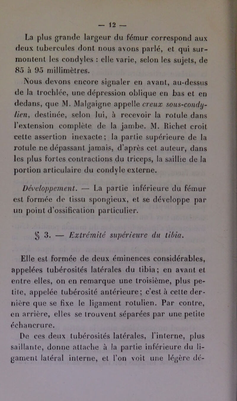 La plus (Tramie largeur du fémur correspond aux deux tubercules dont nous avons parlé, et qui sur- montent les coridyles : elle varie, selon les sujets, de 85 à 95 millimètres. i^ous devons encore signaler en avant, au-dessus de la troclilée, une dépression oblique en bas et en (ledar)s, que M. Malgaigne appelle creux sous-condij- lien, destinée, selon lui, à recevoir la rotule dans l’extension complète de la jambe. M. Richet croit cette assertion inexacte; la partie supérieure de la rotule ne dépassant jamais, d’après cet auteur, dans les plus fortes contractions du triceps, la saillie de la portion articulaire du condyle externe. Développement. — La partie inférieure du fémur est formée de tissu spongieux, et se développe par un point d’ossification particulier. 53. — Extrémité supérieure du tibia. Elle est formée de deux éminences considérables, appelées tubérosités latérales du tibia; en avant et entre elles, on en remarque une troisième, plus pe- tite, appelée tubérosité antérieure; c’est à celte der- nière que se fixe le ligament rotulien. Par contre, en arrière, elles se trouvent séparées par une petite échancrure. De ces deux tubérosités latérales, l’interne, plus saillante, donne attache à la partie inférieure du li- gament latéral interne, et l’on voit une légère dé-