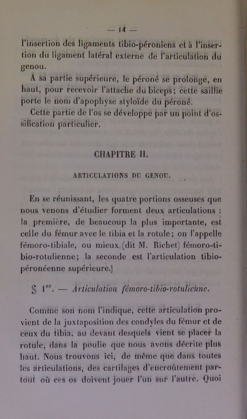 l’inserlion des ligaments libio-péroniens et à l’inser- tion du ligament latéral externe de l’articulation du genou. A sa partie supérieure, le péroné se prolonge, en haut, pour recevoir l’attache du biceps; cette saillie porte le nom d’apophyse styloïde du péroné. Cette partie de l’os se développe par un point d’os- sification particulier. CHAPITRE 11. ARTICULATIONS DU GENOU. / En se réunissant, les quatre portions osseuses que nous venons d’étudier forment deux articulations : la première, de beaucoup la plus importante, est celle du fémur avec le tibia et la rotule; on l’appelle fémoro-tibiale, ou mieux (dit JM. Richet) fémoro-li- bio-rotulienne; la seconde est l’articulation tibio- péronéenne supérieure.] § — Arliculalion fémoro-liùio-rotulicnne. Comme son nom l’indique, cette articulation pro- vient de la juxtaposition des condyles du fémur et de ceux du tibia, au devant desquels vient se placer la rotule, dans la poulie que nous avons décrite plus haut. Nous trouvons ici, de même que dans toutes les articulations, des cartilages d’encroûtement par- toiit où ces os doivent jouer l’un sur l’autre. Quoi