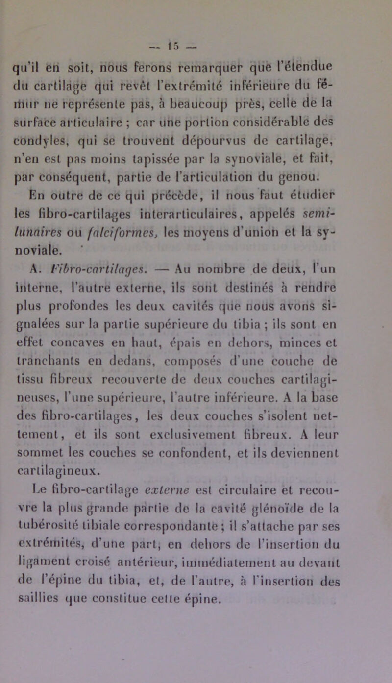 qu’il en soit, nous ferons remarquer que l’étendue du cartilage qui revêt l’extrémilc inférieure du fé- mur ne représente pas, à beaucoup près, celle de la surface ai’liculaire ; car une portion considérable des condyles, qui se trouvent dépourvus de cartilage, n’en est pas moins tapissée par la synoviale, et fait, par conséquent, partie de l’articulation du genou. En outre de ce qui précède, il nous faut étudier les fibro-cartilages interarticulaires, appelés semi- liinnires ou fnlciformes, les moyens d’union et la sy- noviale. A. Fihro-cartilages. — Au nombre de deux, l’un interne, l’autre externe, ils sont destinés h rendre plus profondes les deux cavités tpie nous avons si- gnalées sur la partie supérieure du tibia ; ils sont en effet concaves en haut, épais en dehors, minces et tranchants en dedans, composés irune couche de tissu fibreux recouverte de deux couches cartilagi- neuses, l’une supérieure, l’autre inférieure. A la base des fibro-cartilages, les deux couches s’isolent net- tement, et ils sont exclusivement fibreux, A leur sommet les couches se confondent, et ils deviennent cartilagineux. Le fibro-cartilage externe est circulaire et recou- vre la plus grande partie de la cavité glénoïde de la tubérosité tibiale correspondante; il s’attache par ses extrémités, d’une part, en dehors de l’insertion du ligament croisé antérieur, immédiatement au devant de l’é|)ine du tibia, et, de l’autre, à l’insertion des saillies (jue constitue celle épine.