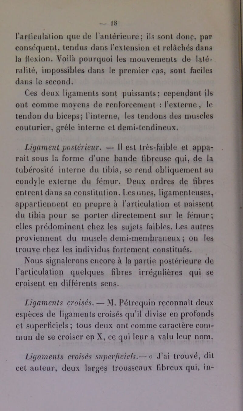 l’arliculalion que de raulérieure; ils sont donc, par consequenl, tendus dans l’extension et relâchés dans la Hexion. Voilà pourquoi les mouvements de laté- ralité, impossibles dans le premier cas, sont faciles dans le second. Ces deux ligaments sont puissants; cependant ils ont comme moyens de renforcement : rexlerne, le tendon du biceps; l’interne, les tendons des muscles couturier, grêle interne et demi-tendineux. Ligament postérieur. — Il est très-faible et appa- raît sous la forme d’une bande fibreuse qui, de la tubérosité interne du tibia, se rend obliquement au condyle externe du fémur. Deux ordres de libres entrent dans sa constitution. Les unes, ligamenteuses, appartiennent en propre à l’articulation et naissent du tibia pour se porter directement sur le fémur; elles prédominent chez les sujets faibles. I.es autres proviennent du muscle demi-membraneux ; on les trouve chez les individus fortement constitués. Nous signalerons encore à la partie postérieure de l’articulation quelques libres irrégulières qui se croisent en différents sens. Ligaments croisés. — M. l’étrequin reconnaît deux espèces de ligaments croisés qu’il divise en profonds et superficiels; tous deux ont comme caractère com- mun de se croiser en X, ce qui leur a valu leur nom. Ligaments croisés superficiels.— « J’ai trouvé, dit cet auteur, deux larges trousseaux fibreux qui, in-