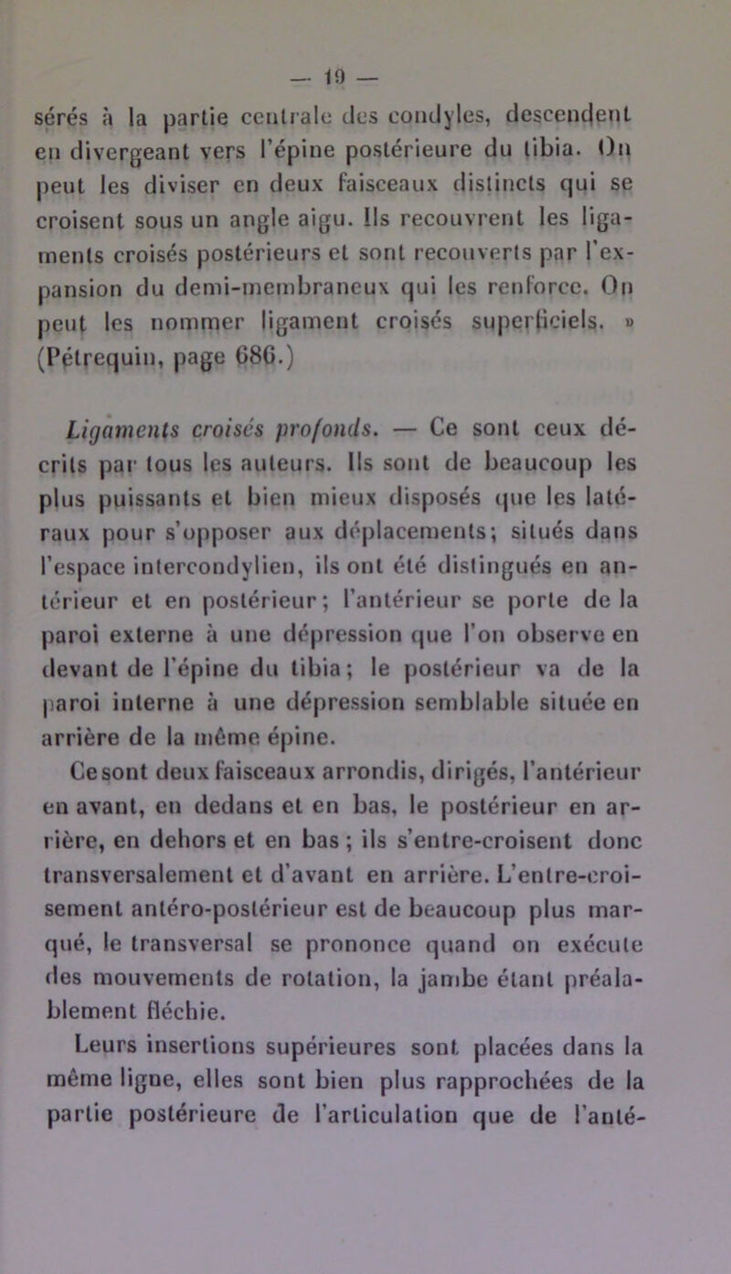 — in- sérés la partie centrale des coiulyles, descenejent en divergeant vers l’épine postérieure du tibia. t)n peut les diviser en deux faisceaux distincts qui se croisent sous un angle aigu. Ils recouvrent les liga- ments croisés postérieurs et sont recouverts par l’ex- pansion du demi-membraneux qui les renforce. On peut les nommer ligament croisés superficiels. » (Pétrequin, page G8G.) Ligaments croisés profonds. — Ce sont ceux dé- crits par tous les auteurs. Ils sont de beaucoup les plus puissants et bien mieux disposés (|ue les laté- raux pour s’opposer aux déplacements; situés dans l’espace intercondylien, ils ont été distingués en an- térieur et en postérieur; l’antérieur se porte delà paroi externe à une dépression (|ue l’on observe en devant de l’épine du tibia; le postérieur va de la paroi interne à une dépression semblable située en arrière de la même épine. Ce sont deux faisceaux arrondis, dirigés, l’antérieur en avant, en dedans et en bas, le postérieur en ar- rière, en dehors et en bas ; ils s’entre-croisent donc transversalement et d’avant en arrière. L’entre-croi- sement antéro-postérieur est de beaucoup plus mar- qué, le transversal se prononce quand on exécute des mouvements de rotation, la jambe étant préala- blement fléchie. Leurs insertions supérieures sont placées dans la même ligne, elles sont bien plus rapprochées de la partie postérieure de l’articulation que de l’anté-