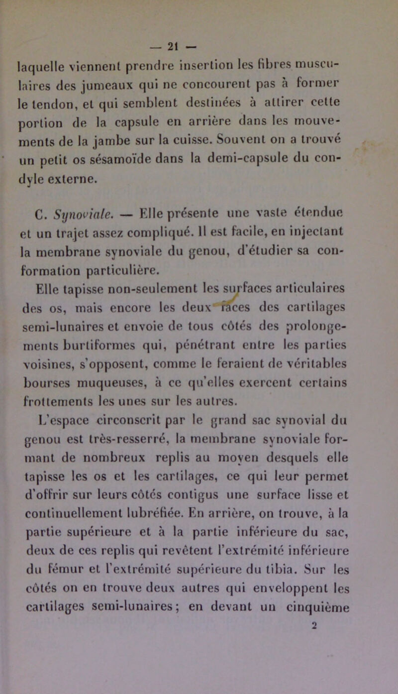 laquelle viennent prendre insertion les libres muscu- laires des jumeaux qui ne concourent pas à former le tendon, et qui semblent destinées à attirer cette portion de la capsule en arrière dans les mouve- ments de la jambe sur la cuisse. Souvent on a trouvé un petit os sésamoïde dans la demi-capsule du con- dyle externe. C. Synoviale. — Elle présente une vaste étendue et un trajet assez compliqué. 11 est facile, en injectant la membrane synoviale du genou, d’étudier sa con- formation particulière. Elle tapisse non-seulement les sin-faces articulaires des os, mais encore les deux f^es des cartilages semi-lunaires et envoie de tous côtés des prolonge- ments burtiformes qui, pénétrant entre les parties voisines, s’opposent, comme le feraient de véritables bourses muqueuses, à ce qu’elles exercent certains frottements les unes sur les autres. L’espace circonscrit par le grand sac synovial du genou est très-resserré, la membrane synoviale for- mant de nombreux replis au moyen desquels elle tapisse les os et les cartilages, ce qui leur permet d’offrir sur leurs côtés contigus une surface lisse et continuellement lubrétiée. En arrière, on trouve, à la partie supérieure et à la partie inférieure du sac, deux de ces replis qui revêtent l’extrémité inférieure du fémur et l’extrémité supérieure du tibia. Sur les côtés on en trouve deux autres qui enveloppent les cartilages semi-lunaires; en devant un cinquième 2
