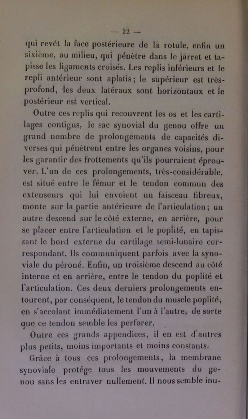 qui revêt la face postérieure de la rotule, enliu un sixième, au milieu, qui pénètre dans le jarret et ta- pisse les ligaments croisés. Les replis inférieurs et le repli antérieur sont aplatis; le supérieur est très- profond, \es deux latéraux sont horizontaux et le postérieur est vertical. Outre ces replis qui recouvrent les os et les carti- lages contigus, le sac synovial du genou offre u»i grand nombre de prolongements de capacités di- verses qui pénètrent entre les organes voisins, pour les garantir des frottements qu’ils pourraient éprou- ver. L’un de ces prolongements, très-considérable, est situé entre le fémur et le tendon commun des extenseurs qui lui envoient un faisceau libreux, monte sur la partie antérieure de l’articulation; un autre descend sur le coté externe, en arrière, pour se placer entre l’articulation et le |)oplité, en tapis- sant le bord externe du cartilage semi-lunaire cor- respondatit. Ils communi(juent parfois avec la syno- viale du péroné. Enfin, un troisième descend au coté interne et en arrière, entre le tendon du poplité et l’articulation. Ces deux derniers prolongements en- tourent, par conséquent, le tendon du muscle poplité, en s’accolant immédiatement Lun à l’autre, de sorte aue ce tendon semble les perforer. Outre ces grands appendices, il en est d’autres plus petits, moins importants et moins constants. Grâce à tous ces prolongements, la membrane synoviale protège tous les mouvements du ge- nou sans les entraver nullement. Il nous semble inu-