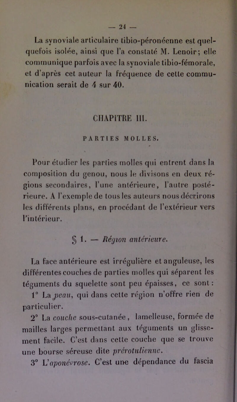 La synoviale articulaire tibio-péronéenne estqiiel- quel’ois isolée, ainsi que l’a constaté M. Lenoir; elle communique parfois avec la synoviale tibio-f’émorale, et d’après cet auteur la fréquence de cette commu- nication serait de 4 sur 40. CHAPITRE 111. PARTIES MOLLES. Pour étudier les parlies molles qui entrent dans la composition du genou, nous le divisons en deux ré- gions secondaires, Tune antérieure, l’autre posté- rieure. A l’exemple de tous les auteurs nous décrirons les differents plans, en procédant de l’extérieur vers l'intérieur. 5 1. — Région antérieure. La face antérieure est irrégulière et anguleuse, les differentes couches de parties molles qui séparent les téguments du squelette sont peu épaisses, ce sont: 1“ Lajyeau. qui dans cette région n’offre rien de particulier. 2“ La couche sous-cutanée, lamelleuse, formée de mailles larges permettant aux téguments un glisse- ment facile. C’est dans cette couche que se trouve une bourse séreuse dite prerotulienne. 3® Vaponéi’rose. C’est une dépendance du fascia
