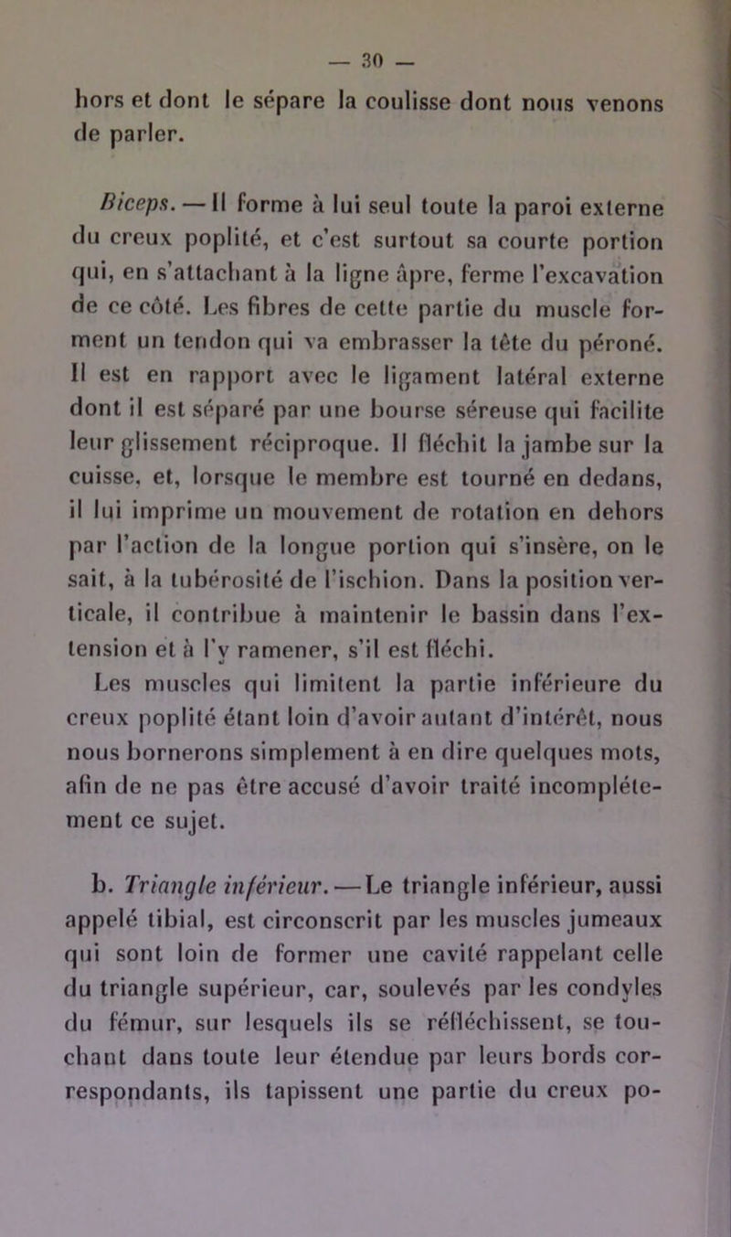 hors et dont le sépare la coulisse dont nous venons de parler. Bicepa. — Il forme à lui seul toute la paroi externe du creux poplité, et c’est surtout sa courte portion qui, en s’attachant à la ligne âpre, ferme l’excavation de ce côté. Les fibres de cette partie du muscle for- ment un tendon qui va embrasser la tête du péroné. Il est en rapport avec le ligament latéral externe dont il est séparé par une bourse séreuse qui facilite leur glissement réciproque. Il fléchit la jambe sur la cuisse, et, lorsque le membre est tourné en dedans, il lui imprime un mouvement de rotation en dehors par l’action de la longue portion qui s’insère, on le sait, à la tubérosité de l’ischion. Dans la position ver- ticale, il contribue à maintenir le bassin dans l’ex- tension et à l’v ramener, s’il est fléchi. Les muscles qui limitent la partie inférieure du creux poplité étant loin d’avoir autant d’intérêt, nous nous bornerons simplement à en dire quelques mots, afin de ne pas être accusé d’avoir traité incomplète- ment ce sujet. b. Triangle inférieur. — Le triangle inférieur, aussi appelé tibial, est circonscrit par les muscles jumeaux qui sont loin de former une cavité rappelant celle du triangle supérieur, car, soulevés par les condyles du fémur, sur lesquels ils se rélléchi.ssent, se tou- chant dans toute leur étendue par leurs bords cor- respondants, ils tapissent une partie du creux po-