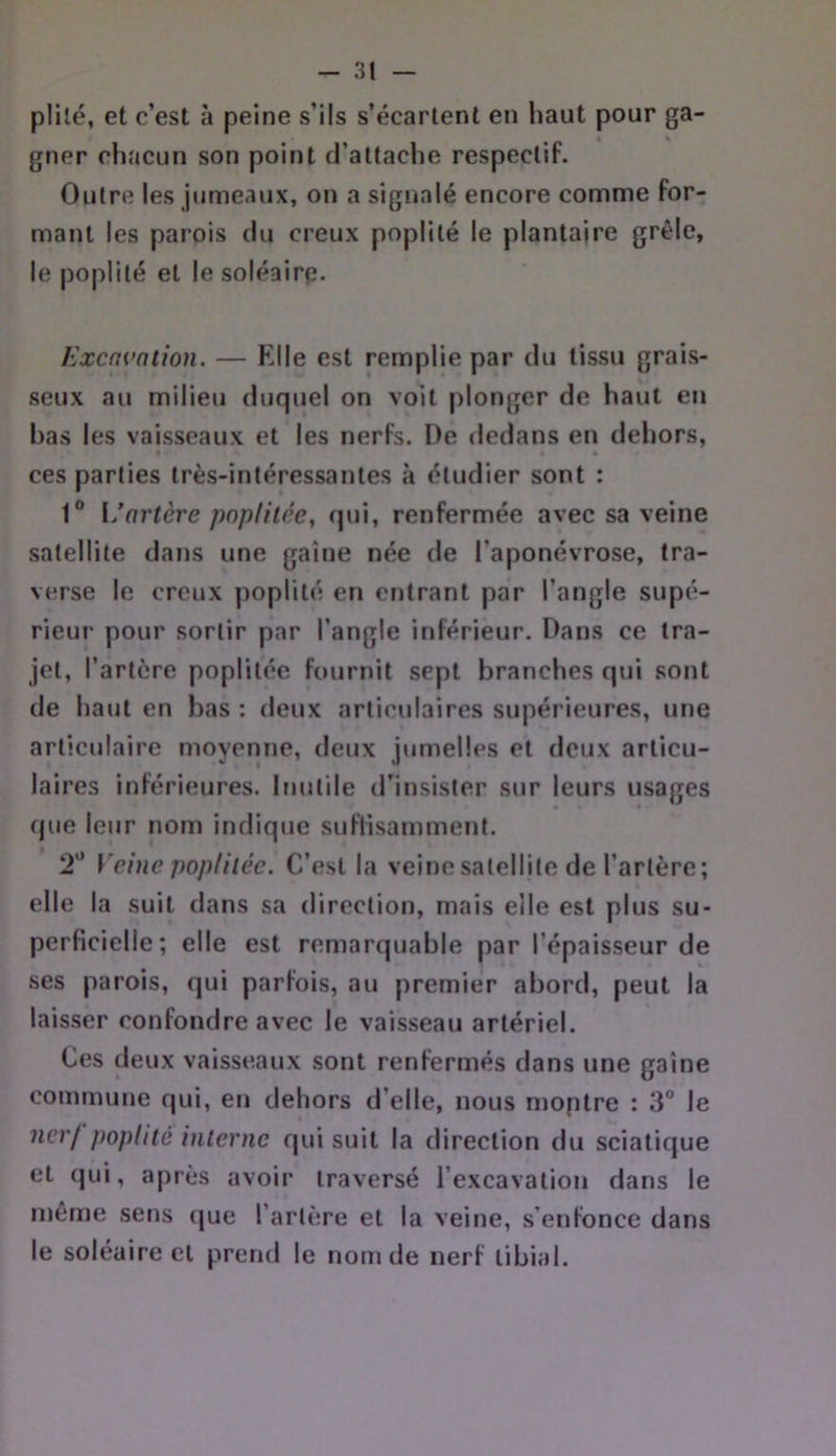 plilé, et c’est à peine s’ils s’écartent en haut pour ga- gner chacun son point d’attache respectif. Outre les jumeaux, on a signalé encore comme for- mant les parois du creux poplité le plantaire grêle, le poplité et le soléaire. Excavation. — Klle est remplie par du tissu grais- seux au milieu duquel on voit plonger de haut en bas les vaisseaux et les nerfs. De dedans en dehors, ces parties très-intéressantes à étudier sont : 1 {/artère poplitée, qui, renfermée avec sa veine satellite dans une gaine née de l’aponévrose, tra- verse le creux poplité en entrant par l’angle supé- rieur pour sortir par l’angle inférieur. Dans ce tra- jet, l’artère poplitée fournit sept branches qui sont de haut en bas : deux articulaires supérieures, une articulaire moyenne, deux jumelles et deux articu- laires inférieures. Inutile d'insister sur leurs usages que leur nom indique suflisamment. 2“ Veine poplitée. C’est la veine satellite de l’artère; elle la suit dans sa direction, mais elle est plus su- perficielle; elle est remarquable par l’épaisseur de ses parois, qui parfois, au premier abord, peut la laisser confondre avec le vaisseau artériel. Ces deux vaisseaux sont renfermés dans une gaine commune qui, en dehors d’elle, nous moptre : 3” le nerj poplité interne qui suit la direction du sciatique et (jui, après avoir traversé l’excavation dans le même sens (|ue l’artère et la veine, s’enfonce dans le soléaire et pretid le nom de nerf tibial.