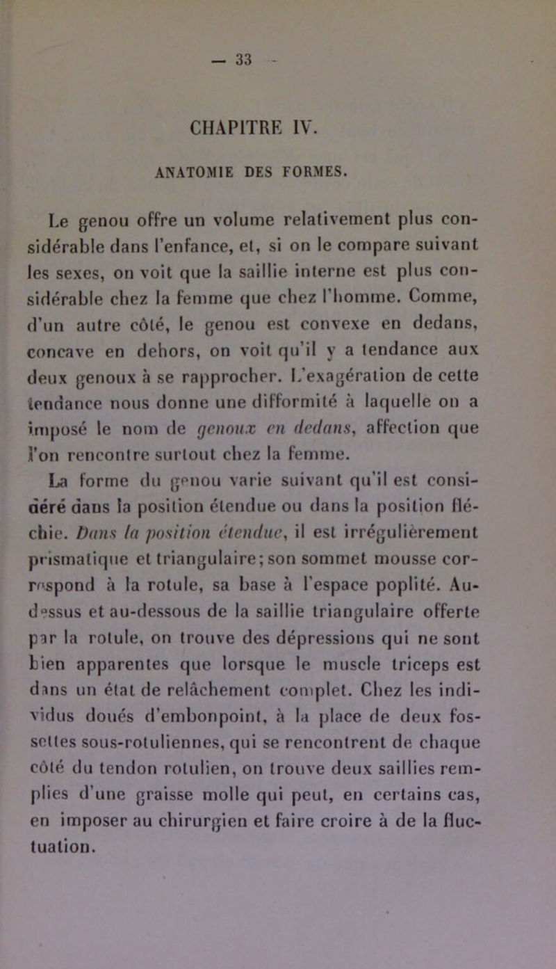 CHAPITRE IV. ANATOMIE DES FORMES. Le genou offre un volume relativement plus con- sidérable dans l’enfance, et, si on le compare suivant les sexes, on voit que la saillie interne est plus con- sidérable chez la femme que chez l’Iiomme. Comme, d’un autre côté, le genou est convexe en dedans, concave en dehors, on voit qu’il y a tendance aux deux genoux à se rapprocher. L’exagération de cette tendance nous donne une difformité à laquelle on a imposé le nom de genoux en dedans, affection que î’on rencontre surtout chez la femme. La forme du genou varie suivant qu’il est consi- déré dans la position étendue ou dans la position flé- chie. Dans la position étendue, il est irrégulièrement prismatique et triangulaire; son sommet mousse cor- respond à la rotule, sa base à l’espace poplité. Au- dessus et au-dessous de la saillie triangulaire offerte par la rotule, on trouve des dépressions qui ne sont bien apparentes que lorsque le muscle triceps est dans un état de relâchement complet. Chez les indi- vidus doués d’embonpoint, à la place fie deux fos- settes sous-rotullennes, qui se rencontrent de chaque côté du tendon rotulien, on trouve deux saillies rem- plies d’une graisse molle qui peut, en certains cas, en imposer au chirurgien et faire croire à de la fluc- tuation.