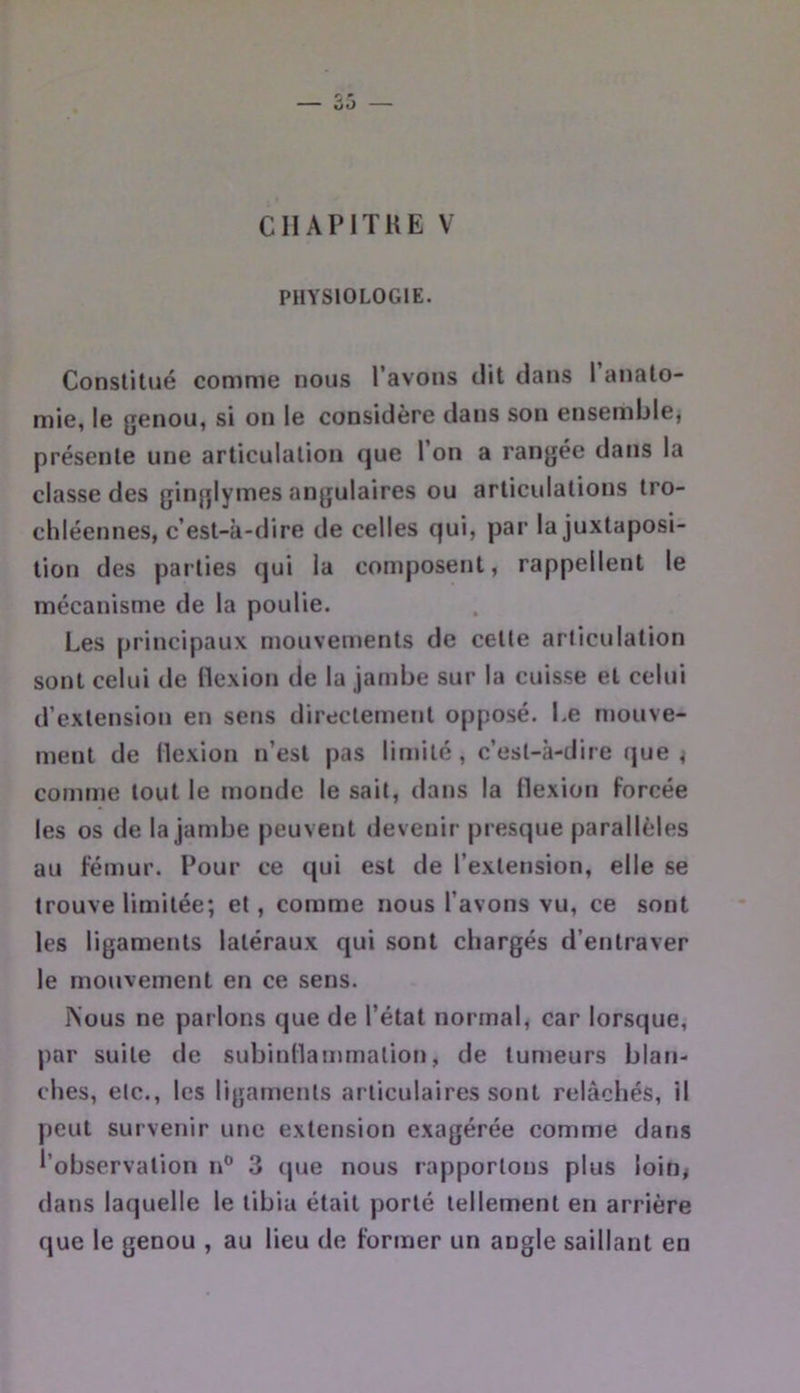 CIIAPITKE V PHYSIOLOGIE. Constitué comme nous l’avons dit dans 1 anato- mie, le genou, si on le considère dans son ensemble, présente une articulation que l’on a rangée dans la classe des ginglymes angulaires ou articulations tro- chléennes, c’est-à-dire de celles qui, par la juxtaposi- tion des parties qui la composent, rappellent le mécanisme de la poulie. Les principaux mouvements de cette articulation sont celui de llexion de la jambe sur la cuisse et celui d’extension en sens directement opposé. Le mouve- ment de llexion n’est pas limité, c’est-à-dire (jue ^ comme tout le monde le sait, dans la flexion forcée les os de la jambe peuvent devenir presque parallèles au fémur. Pour ce qui est de l’extension, elle se trouve limitée; et, comme nous l’avons vu, ce sont les ligaments latéraux qui sont chargés d’entraver le mouvement en ce sens. iVous ne parlons que de l’état normal, car lorsque, par suite de subinllainrnation, de tumeurs blan- ches, etc., les ligaments articulaires sont relâchés, il peut survenir une extension exagérée comme dans l’observation n® 3 que nous rapportons plus loin< dans laquelle le tibia était porté tellement en arrière que le genou , au lieu de former un angle saillant en