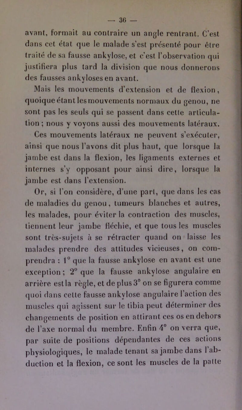 avant, formait au contraire un angle rentrant. C’est dans cet état que le malade s’est présenté pour être traité de sa fausse ankylosé, et c’est l’observation qui justifiera plus tard la division que nous donnerons des fausses ankylosés en avant. Mais les mouvements d’extension et de flexion, quoique étant les mouvements normaux du genou, ne sont pas les seuls qui se passent dans cette articula- tion ; nous y voyons aussi des mouvements latéraux. Ces mouvements latéraux ne peuvent s’exécuter, ainsi que nous l’avons dit plus haut, que lorsque la jambe est dans la flexion, les ligaments externes et internes s’y opposant pour ainsi dire, lorsque la jambe est dans l’extension. Or, si l’on considère, d’une part, que dans les cas de maladies du genou, tumeurs blanches et autres, les malades, pour éviter la contraction des muscles, tiennent leur jambe fléchie, et que tous les muscles sont très-sujets à se rétracter quand on laisse les malades prendre des attitudes vicieuses, on com- prendra : 1° que la fausse ankylosé en avant est une exception; 2® que la fausse ankylosé angulaire en arrière est la règle, et de plus 3° on se figurera comme quoi dans cette fausse ankylosé angulaire l’action des muscles qui agissent sur le tibia peut déterminer des changements de position en attirant ces os en dehors de l’axe normal du membre. Enfin 4“ on verra que, par suite de positions dépendantes de ces actions physiologiques, le malade tenant sa jambe dans 1 ab- duction et la flexion, ce sont les muscles de la patte